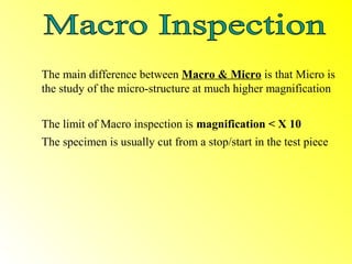 The main difference between Macro & Micro is that Micro is
the study of the micro-structure at much higher magnification


The limit of Macro inspection is magnification < X 10
The specimen is usually cut from a stop/start in the test piece
 