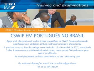 CSWIP EM PORTUGUÊS NO BRASIL
Agora você não precisa sair do Brasil para se qualificar na CSWIP. Estamos oferecendo
qualificações em soldagem, pintura e ultrassom manual e phased array.
A próxima turma na área de soldagem com início dia 12 a 16 de abril de 2017, duração de
5 dias, 4 para o curso e o último destinado à prova, quem possui CWI pode optar pelo
exame simplificado.
As inscrições podem ser feitas diretamente no site : twitraining.com
Ou maiores informações email: ebx.consultoria@gmail.com
Tel. 55 21 964143320
 
