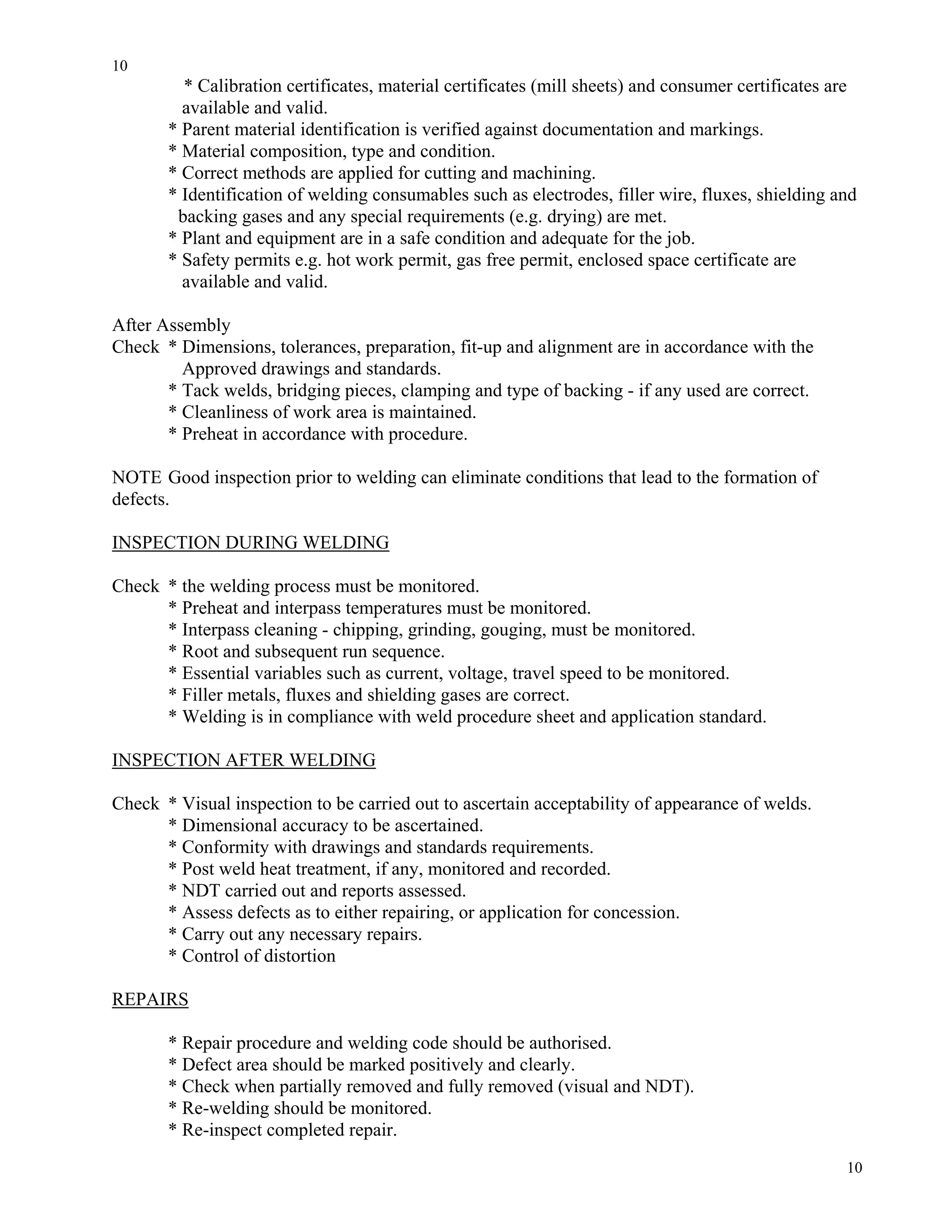 10
10
* Calibration certificates, material certificates (mill sheets) and consumer certificates are
available and valid.
* Parent material identification is verified against documentation and markings.
* Material composition, type and condition.
* Correct methods are applied for cutting and machining.
* Identification of welding consumables such as electrodes, filler wire, fluxes, shielding and
backing gases and any special requirements (e.g. drying) are met.
* Plant and equipment are in a safe condition and adequate for the job.
* Safety permits e.g. hot work permit, gas free permit, enclosed space certificate are
available and valid.
After Assembly
Check * Dimensions, tolerances, preparation, fit-up and alignment are in accordance with the
Approved drawings and standards.
* Tack welds, bridging pieces, clamping and type of backing - if any used are correct.
* Cleanliness of work area is maintained.
* Preheat in accordance with procedure.
NOTE Good inspection prior to welding can eliminate conditions that lead to the formation of
defects.
INSPECTION DURING WELDING
Check * the welding process must be monitored.
* Preheat and interpass temperatures must be monitored.
* Interpass cleaning - chipping, grinding, gouging, must be monitored.
* Root and subsequent run sequence.
* Essential variables such as current, voltage, travel speed to be monitored.
* Filler metals, fluxes and shielding gases are correct.
* Welding is in compliance with weld procedure sheet and application standard.
INSPECTION AFTER WELDING
Check * Visual inspection to be carried out to ascertain acceptability of appearance of welds.
* Dimensional accuracy to be ascertained.
* Conformity with drawings and standards requirements.
* Post weld heat treatment, if any, monitored and recorded.
* NDT carried out and reports assessed.
* Assess defects as to either repairing, or application for concession.
* Carry out any necessary repairs.
* Control of distortion
REPAIRS
* Repair procedure and welding code should be authorised.
* Defect area should be marked positively and clearly.
* Check when partially removed and fully removed (visual and NDT).
* Re-welding should be monitored.
* Re-inspect completed repair.
 