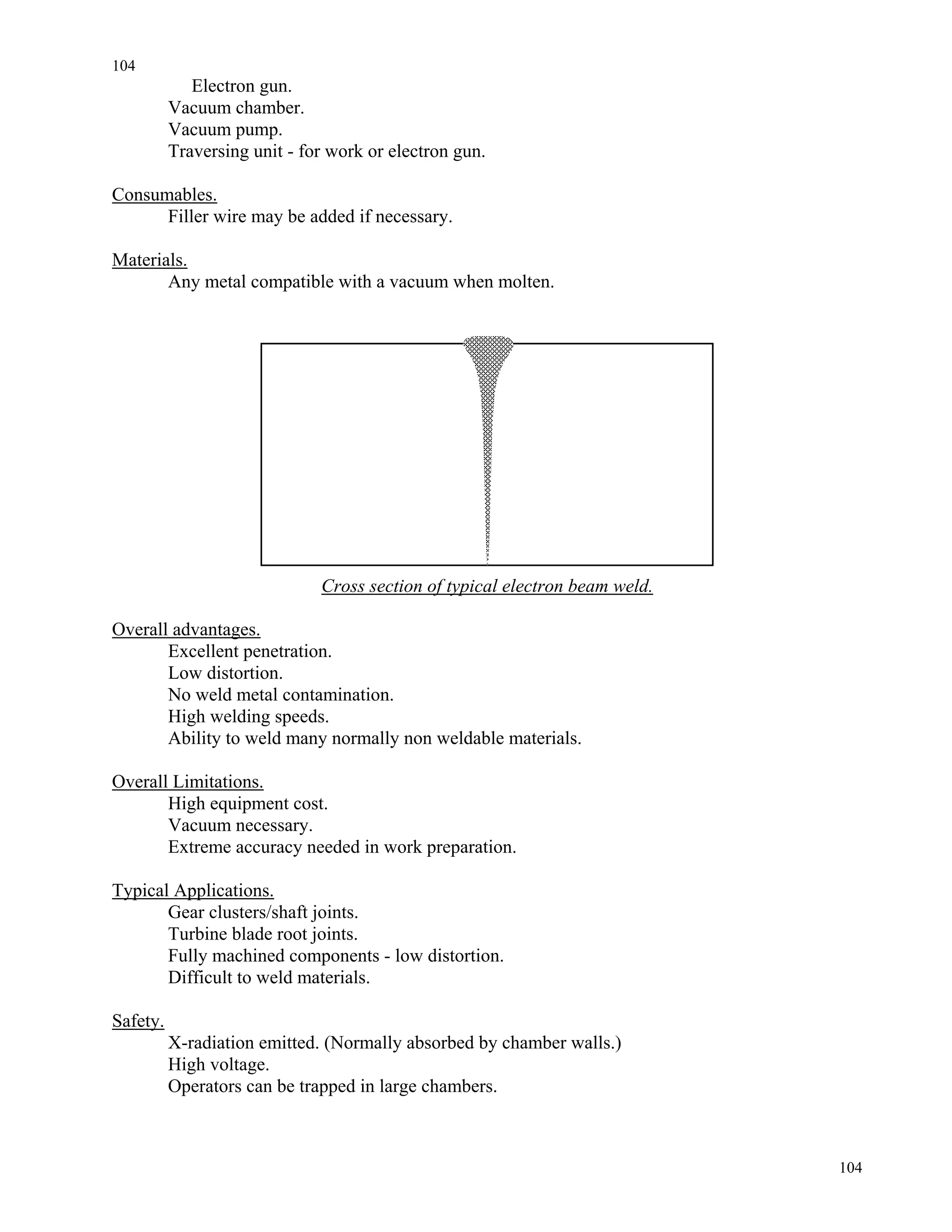 104
104
Electron gun.
Vacuum chamber.
Vacuum pump.
Traversing unit - for work or electron gun.
Consumables.
Filler wire may be added if necessary.
Materials.
Any metal compatible with a vacuum when molten.
Cross section of typical electron beam weld.
Overall advantages.
Excellent penetration.
Low distortion.
No weld metal contamination.
High welding speeds.
Ability to weld many normally non weldable materials.
Overall Limitations.
High equipment cost.
Vacuum necessary.
Extreme accuracy needed in work preparation.
Typical Applications.
Gear clusters/shaft joints.
Turbine blade root joints.
Fully machined components - low distortion.
Difficult to weld materials.
Safety.
X-radiation emitted. (Normally absorbed by chamber walls.)
High voltage.
Operators can be trapped in large chambers.
 