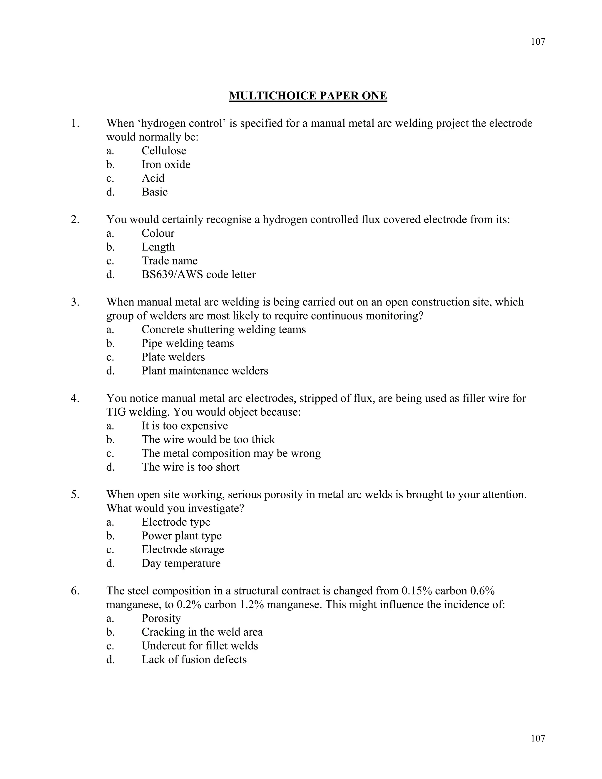 107
107
MULTICHOICE PAPER ONE
1. When ‘hydrogen control’ is specified for a manual metal arc welding project the electrode
would normally be:
a. Cellulose
b. Iron oxide
c. Acid
d. Basic
2. You would certainly recognise a hydrogen controlled flux covered electrode from its:
a. Colour
b. Length
c. Trade name
d. BS639/AWS code letter
3. When manual metal arc welding is being carried out on an open construction site, which
group of welders are most likely to require continuous monitoring?
a. Concrete shuttering welding teams
b. Pipe welding teams
c. Plate welders
d. Plant maintenance welders
4. You notice manual metal arc electrodes, stripped of flux, are being used as filler wire for
TIG welding. You would object because:
a. It is too expensive
b. The wire would be too thick
c. The metal composition may be wrong
d. The wire is too short
5. When open site working, serious porosity in metal arc welds is brought to your attention.
What would you investigate?
a. Electrode type
b. Power plant type
c. Electrode storage
d. Day temperature
6. The steel composition in a structural contract is changed from 0.15% carbon 0.6%
manganese, to 0.2% carbon 1.2% manganese. This might influence the incidence of:
a. Porosity
b. Cracking in the weld area
c. Undercut for fillet welds
d. Lack of fusion defects
 