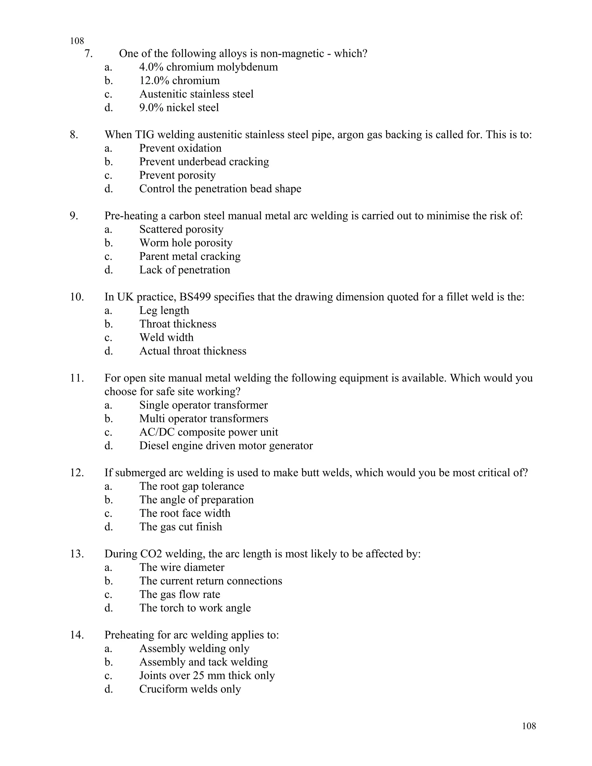 108
108
7. One of the following alloys is non-magnetic - which?
a. 4.0% chromium molybdenum
b. 12.0% chromium
c. Austenitic stainless steel
d. 9.0% nickel steel
8. When TIG welding austenitic stainless steel pipe, argon gas backing is called for. This is to:
a. Prevent oxidation
b. Prevent underbead cracking
c. Prevent porosity
d. Control the penetration bead shape
9. Pre-heating a carbon steel manual metal arc welding is carried out to minimise the risk of:
a. Scattered porosity
b. Worm hole porosity
c. Parent metal cracking
d. Lack of penetration
10. In UK practice, BS499 specifies that the drawing dimension quoted for a fillet weld is the:
a. Leg length
b. Throat thickness
c. Weld width
d. Actual throat thickness
11. For open site manual metal welding the following equipment is available. Which would you
choose for safe site working?
a. Single operator transformer
b. Multi operator transformers
c. AC/DC composite power unit
d. Diesel engine driven motor generator
12. If submerged arc welding is used to make butt welds, which would you be most critical of?
a. The root gap tolerance
b. The angle of preparation
c. The root face width
d. The gas cut finish
13. During CO2 welding, the arc length is most likely to be affected by:
a. The wire diameter
b. The current return connections
c. The gas flow rate
d. The torch to work angle
14. Preheating for arc welding applies to:
a. Assembly welding only
b. Assembly and tack welding
c. Joints over 25 mm thick only
d. Cruciform welds only
 