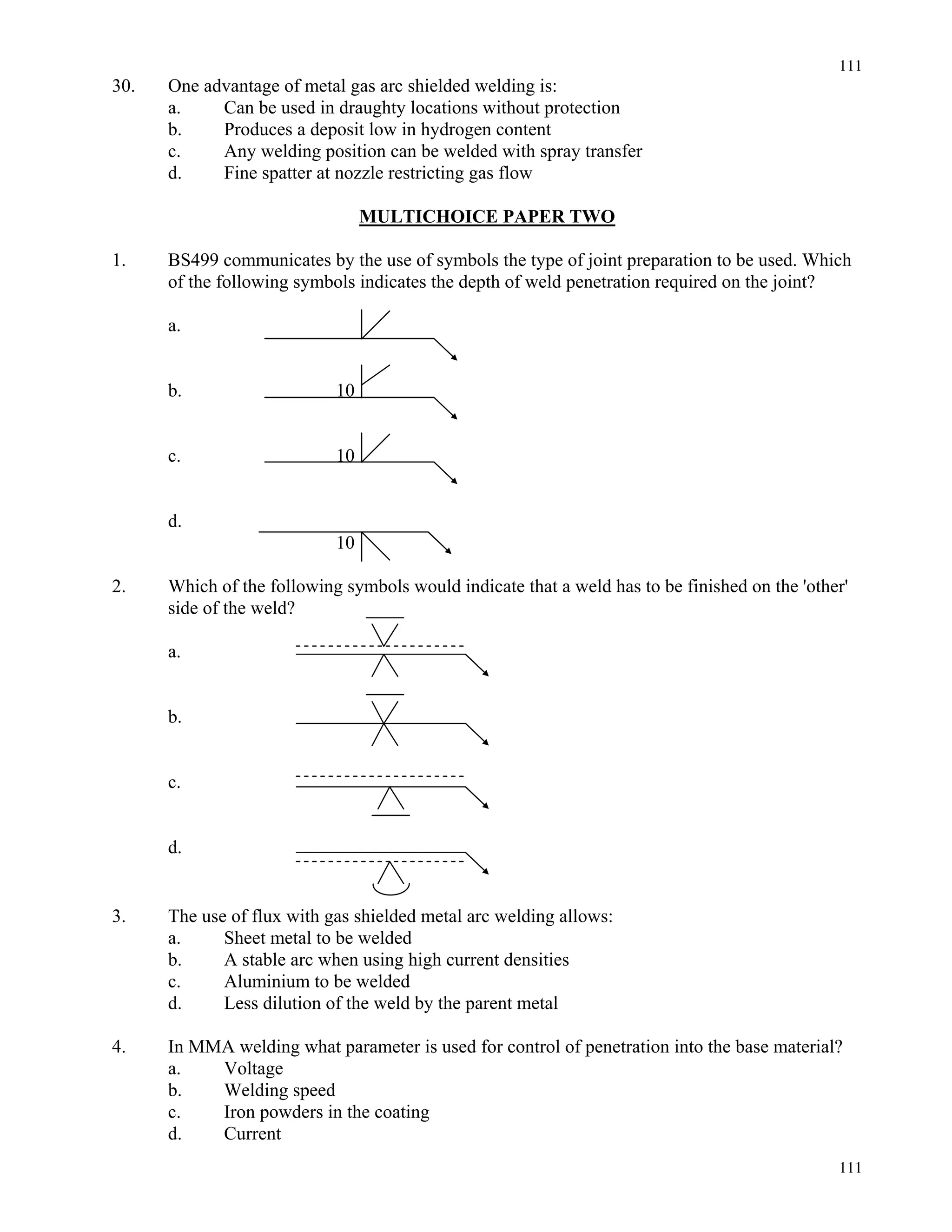 111
111
30. One advantage of metal gas arc shielded welding is:
a. Can be used in draughty locations without protection
b. Produces a deposit low in hydrogen content
c. Any welding position can be welded with spray transfer
d. Fine spatter at nozzle restricting gas flow
MULTICHOICE PAPER TWO
1. BS499 communicates by the use of symbols the type of joint preparation to be used. Which
of the following symbols indicates the depth of weld penetration required on the joint?
a.
b. 10
c. 10
d.
10
2. Which of the following symbols would indicate that a weld has to be finished on the 'other'
side of the weld?
a.
b.
c.
d.
3. The use of flux with gas shielded metal arc welding allows:
a. Sheet metal to be welded
b. A stable arc when using high current densities
c. Aluminium to be welded
d. Less dilution of the weld by the parent metal
4. In MMA welding what parameter is used for control of penetration into the base material?
a. Voltage
b. Welding speed
c. Iron powders in the coating
d. Current
 