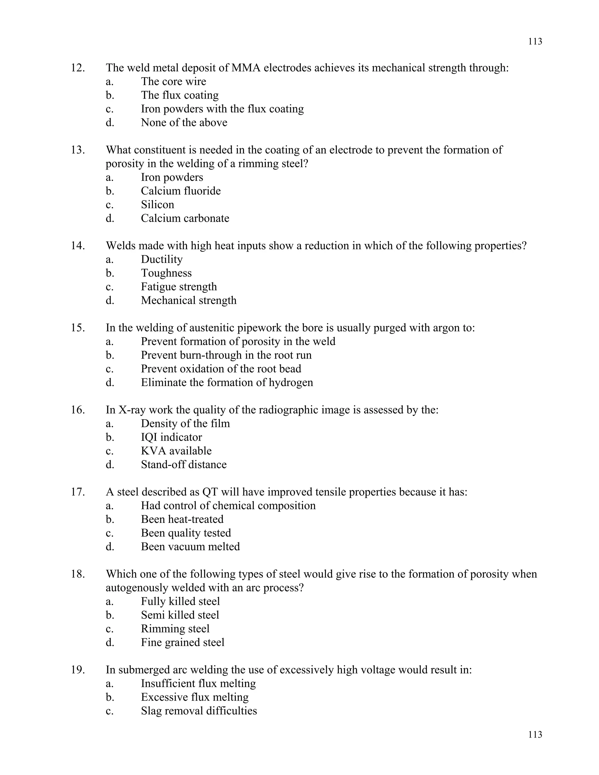 113
113
12. The weld metal deposit of MMA electrodes achieves its mechanical strength through:
a. The core wire
b. The flux coating
c. Iron powders with the flux coating
d. None of the above
13. What constituent is needed in the coating of an electrode to prevent the formation of
porosity in the welding of a rimming steel?
a. Iron powders
b. Calcium fluoride
c. Silicon
d. Calcium carbonate
14. Welds made with high heat inputs show a reduction in which of the following properties?
a. Ductility
b. Toughness
c. Fatigue strength
d. Mechanical strength
15. In the welding of austenitic pipework the bore is usually purged with argon to:
a. Prevent formation of porosity in the weld
b. Prevent burn-through in the root run
c. Prevent oxidation of the root bead
d. Eliminate the formation of hydrogen
16. In X-ray work the quality of the radiographic image is assessed by the:
a. Density of the film
b. IQI indicator
c. KVA available
d. Stand-off distance
17. A steel described as QT will have improved tensile properties because it has:
a. Had control of chemical composition
b. Been heat-treated
c. Been quality tested
d. Been vacuum melted
18. Which one of the following types of steel would give rise to the formation of porosity when
autogenously welded with an arc process?
a. Fully killed steel
b. Semi killed steel
c. Rimming steel
d. Fine grained steel
19. In submerged arc welding the use of excessively high voltage would result in:
a. Insufficient flux melting
b. Excessive flux melting
c. Slag removal difficulties
 