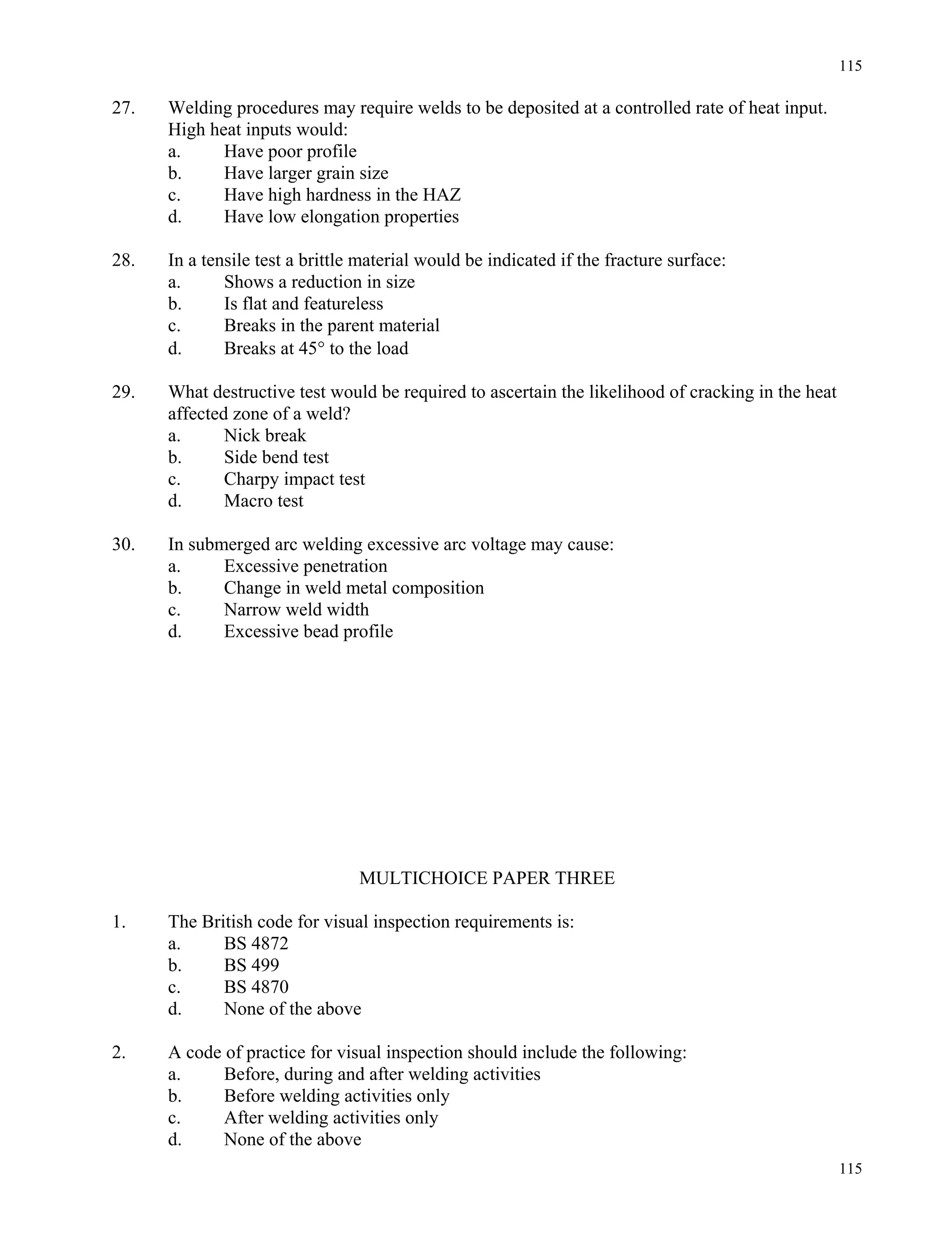 115
115
27. Welding procedures may require welds to be deposited at a controlled rate of heat input.
High heat inputs would:
a. Have poor profile
b. Have larger grain size
c. Have high hardness in the HAZ
d. Have low elongation properties
28. In a tensile test a brittle material would be indicated if the fracture surface:
a. Shows a reduction in size
b. Is flat and featureless
c. Breaks in the parent material
d. Breaks at 45° to the load
29. What destructive test would be required to ascertain the likelihood of cracking in the heat
affected zone of a weld?
a. Nick break
b. Side bend test
c. Charpy impact test
d. Macro test
30. In submerged arc welding excessive arc voltage may cause:
a. Excessive penetration
b. Change in weld metal composition
c. Narrow weld width
d. Excessive bead profile
MULTICHOICE PAPER THREE
1. The British code for visual inspection requirements is:
a. BS 4872
b. BS 499
c. BS 4870
d. None of the above
2. A code of practice for visual inspection should include the following:
a. Before, during and after welding activities
b. Before welding activities only
c. After welding activities only
d. None of the above
 
