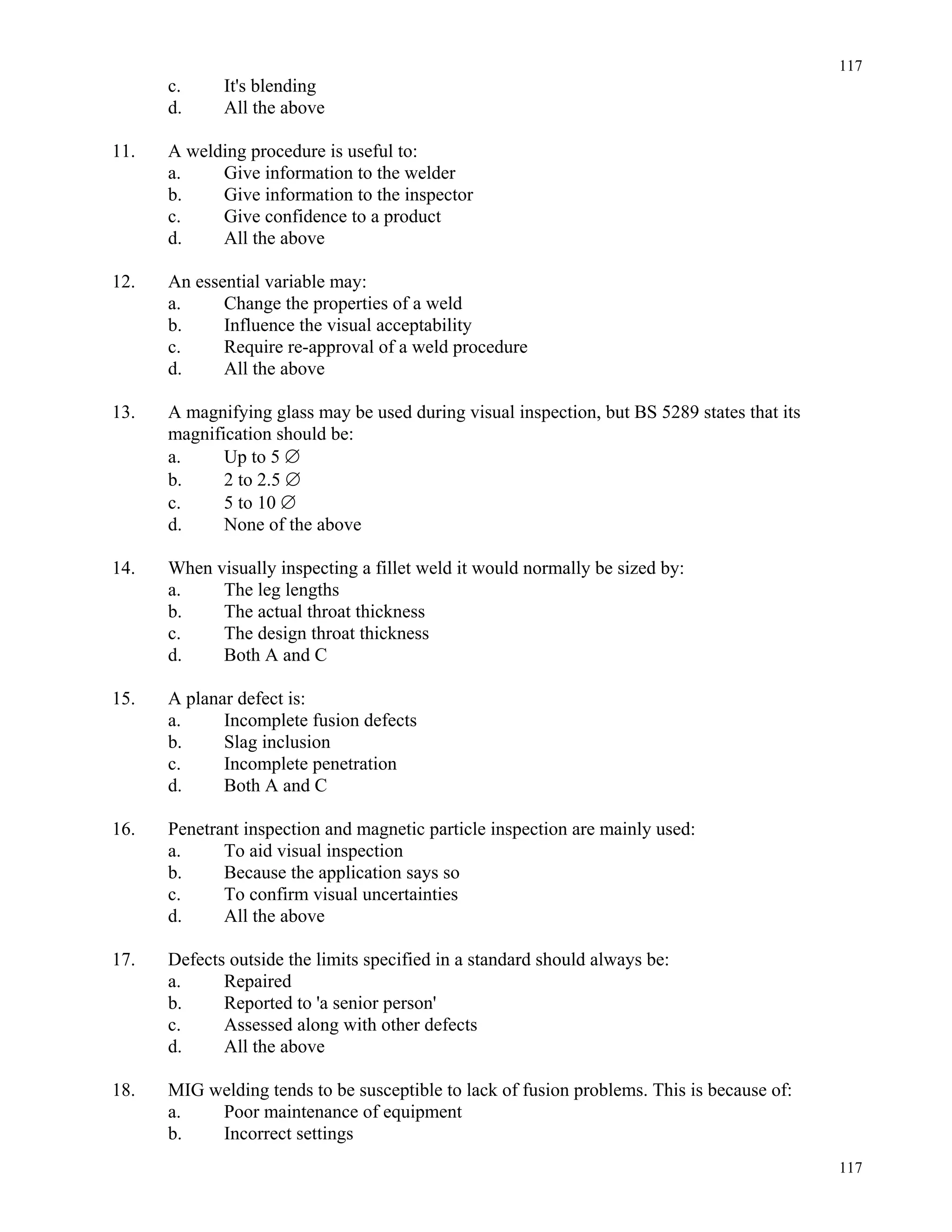 117
117
c. It's blending
d. All the above
11. A welding procedure is useful to:
a. Give information to the welder
b. Give information to the inspector
c. Give confidence to a product
d. All the above
12. An essential variable may:
a. Change the properties of a weld
b. Influence the visual acceptability
c. Require re-approval of a weld procedure
d. All the above
13. A magnifying glass may be used during visual inspection, but BS 5289 states that its
magnification should be:
a. Up to 5 ∅
b. 2 to 2.5 ∅
c. 5 to 10 ∅
d. None of the above
14. When visually inspecting a fillet weld it would normally be sized by:
a. The leg lengths
b. The actual throat thickness
c. The design throat thickness
d. Both A and C
15. A planar defect is:
a. Incomplete fusion defects
b. Slag inclusion
c. Incomplete penetration
d. Both A and C
16. Penetrant inspection and magnetic particle inspection are mainly used:
a. To aid visual inspection
b. Because the application says so
c. To confirm visual uncertainties
d. All the above
17. Defects outside the limits specified in a standard should always be:
a. Repaired
b. Reported to 'a senior person'
c. Assessed along with other defects
d. All the above
18. MIG welding tends to be susceptible to lack of fusion problems. This is because of:
a. Poor maintenance of equipment
b. Incorrect settings
 