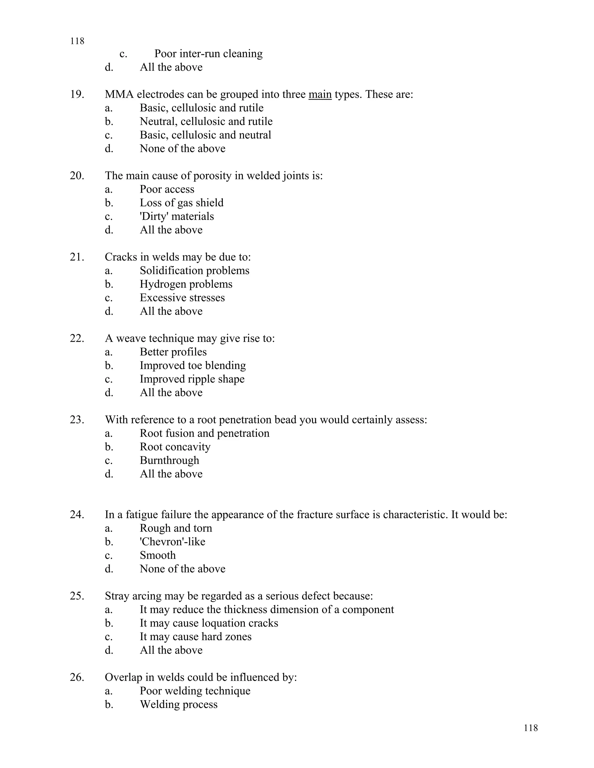 118
118
c. Poor inter-run cleaning
d. All the above
19. MMA electrodes can be grouped into three main types. These are:
a. Basic, cellulosic and rutile
b. Neutral, cellulosic and rutile
c. Basic, cellulosic and neutral
d. None of the above
20. The main cause of porosity in welded joints is:
a. Poor access
b. Loss of gas shield
c. 'Dirty' materials
d. All the above
21. Cracks in welds may be due to:
a. Solidification problems
b. Hydrogen problems
c. Excessive stresses
d. All the above
22. A weave technique may give rise to:
a. Better profiles
b. Improved toe blending
c. Improved ripple shape
d. All the above
23. With reference to a root penetration bead you would certainly assess:
a. Root fusion and penetration
b. Root concavity
c. Burnthrough
d. All the above
24. In a fatigue failure the appearance of the fracture surface is characteristic. It would be:
a. Rough and torn
b. 'Chevron'-like
c. Smooth
d. None of the above
25. Stray arcing may be regarded as a serious defect because:
a. It may reduce the thickness dimension of a component
b. It may cause loquation cracks
c. It may cause hard zones
d. All the above
26. Overlap in welds could be influenced by:
a. Poor welding technique
b. Welding process
 