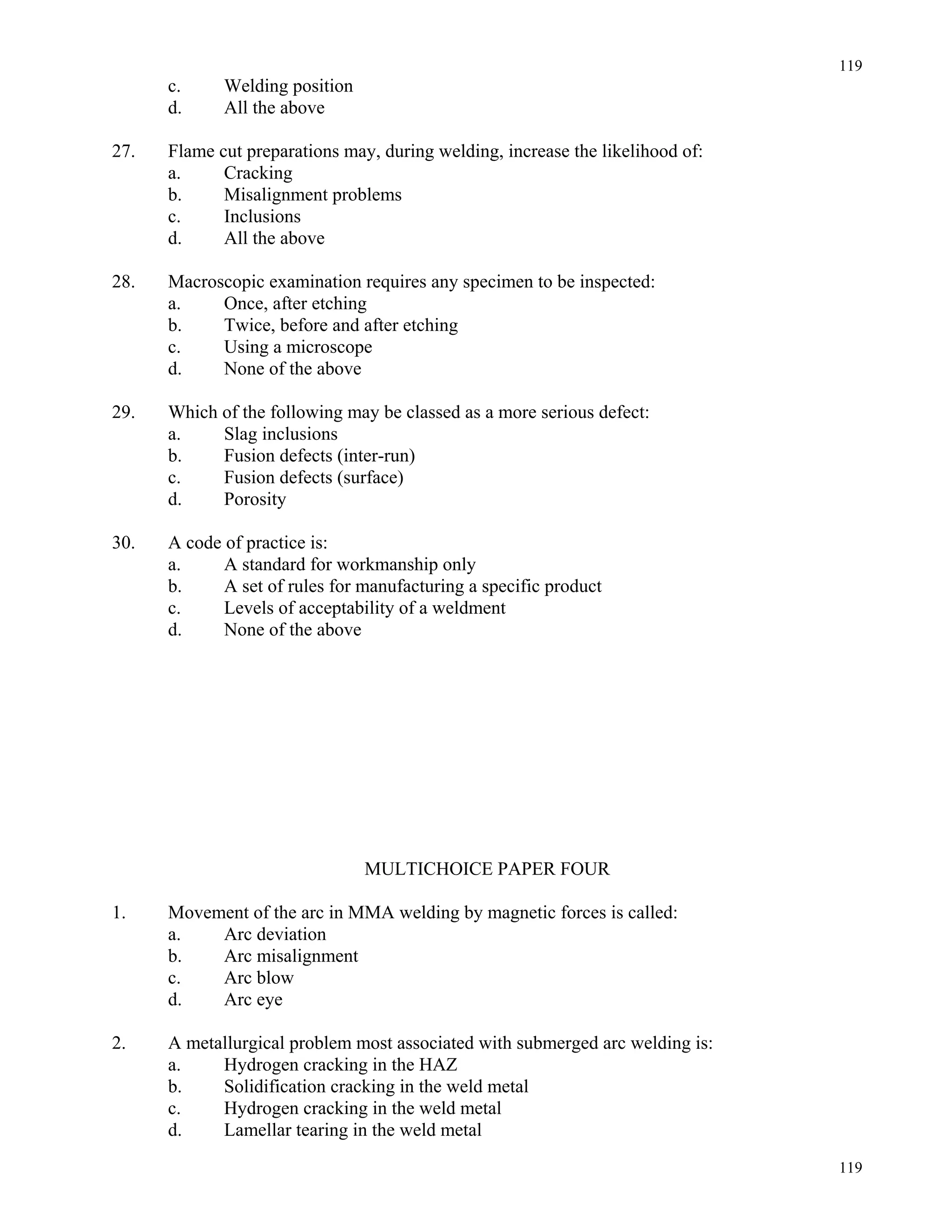 119
119
c. Welding position
d. All the above
27. Flame cut preparations may, during welding, increase the likelihood of:
a. Cracking
b. Misalignment problems
c. Inclusions
d. All the above
28. Macroscopic examination requires any specimen to be inspected:
a. Once, after etching
b. Twice, before and after etching
c. Using a microscope
d. None of the above
29. Which of the following may be classed as a more serious defect:
a. Slag inclusions
b. Fusion defects (inter-run)
c. Fusion defects (surface)
d. Porosity
30. A code of practice is:
a. A standard for workmanship only
b. A set of rules for manufacturing a specific product
c. Levels of acceptability of a weldment
d. None of the above
MULTICHOICE PAPER FOUR
1. Movement of the arc in MMA welding by magnetic forces is called:
a. Arc deviation
b. Arc misalignment
c. Arc blow
d. Arc eye
2. A metallurgical problem most associated with submerged arc welding is:
a. Hydrogen cracking in the HAZ
b. Solidification cracking in the weld metal
c. Hydrogen cracking in the weld metal
d. Lamellar tearing in the weld metal
 