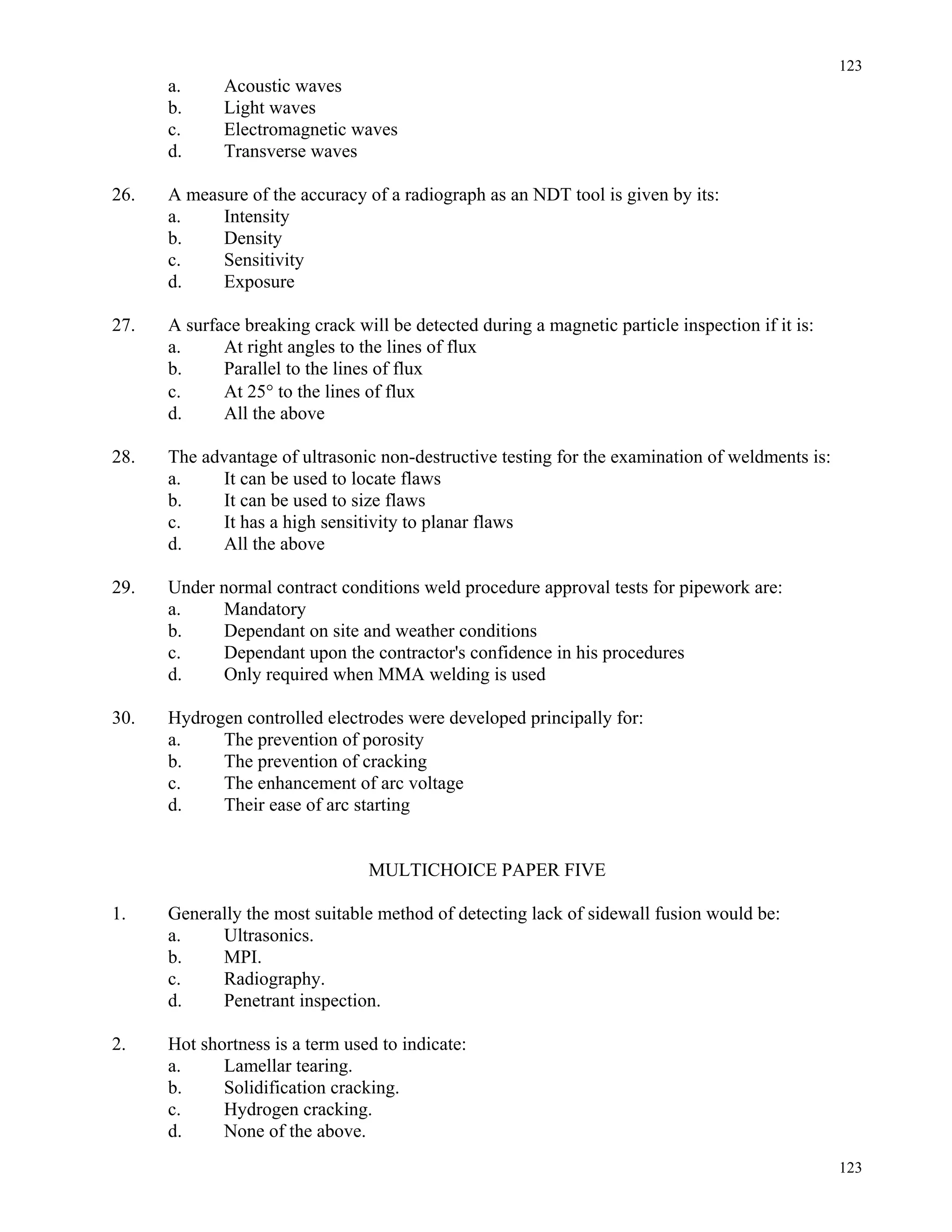 123
123
a. Acoustic waves
b. Light waves
c. Electromagnetic waves
d. Transverse waves
26. A measure of the accuracy of a radiograph as an NDT tool is given by its:
a. Intensity
b. Density
c. Sensitivity
d. Exposure
27. A surface breaking crack will be detected during a magnetic particle inspection if it is:
a. At right angles to the lines of flux
b. Parallel to the lines of flux
c. At 25° to the lines of flux
d. All the above
28. The advantage of ultrasonic non-destructive testing for the examination of weldments is:
a. It can be used to locate flaws
b. It can be used to size flaws
c. It has a high sensitivity to planar flaws
d. All the above
29. Under normal contract conditions weld procedure approval tests for pipework are:
a. Mandatory
b. Dependant on site and weather conditions
c. Dependant upon the contractor's confidence in his procedures
d. Only required when MMA welding is used
30. Hydrogen controlled electrodes were developed principally for:
a. The prevention of porosity
b. The prevention of cracking
c. The enhancement of arc voltage
d. Their ease of arc starting
MULTICHOICE PAPER FIVE
1. Generally the most suitable method of detecting lack of sidewall fusion would be:
a. Ultrasonics.
b. MPI.
c. Radiography.
d. Penetrant inspection.
2. Hot shortness is a term used to indicate:
a. Lamellar tearing.
b. Solidification cracking.
c. Hydrogen cracking.
d. None of the above.
 