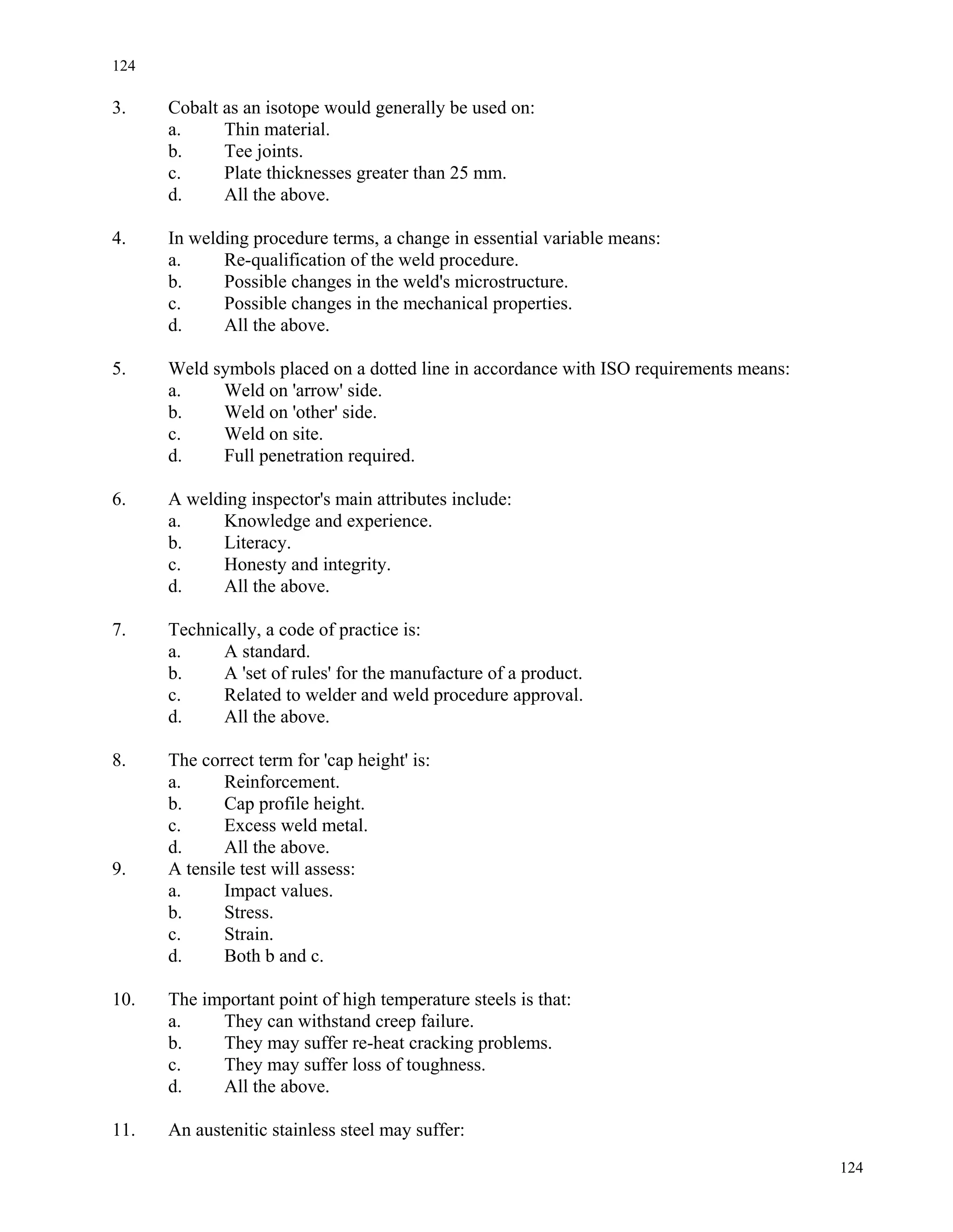 124
124
3. Cobalt as an isotope would generally be used on:
a. Thin material.
b. Tee joints.
c. Plate thicknesses greater than 25 mm.
d. All the above.
4. In welding procedure terms, a change in essential variable means:
a. Re-qualification of the weld procedure.
b. Possible changes in the weld's microstructure.
c. Possible changes in the mechanical properties.
d. All the above.
5. Weld symbols placed on a dotted line in accordance with ISO requirements means:
a. Weld on 'arrow' side.
b. Weld on 'other' side.
c. Weld on site.
d. Full penetration required.
6. A welding inspector's main attributes include:
a. Knowledge and experience.
b. Literacy.
c. Honesty and integrity.
d. All the above.
7. Technically, a code of practice is:
a. A standard.
b. A 'set of rules' for the manufacture of a product.
c. Related to welder and weld procedure approval.
d. All the above.
8. The correct term for 'cap height' is:
a. Reinforcement.
b. Cap profile height.
c. Excess weld metal.
d. All the above.
9. A tensile test will assess:
a. Impact values.
b. Stress.
c. Strain.
d. Both b and c.
10. The important point of high temperature steels is that:
a. They can withstand creep failure.
b. They may suffer re-heat cracking problems.
c. They may suffer loss of toughness.
d. All the above.
11. An austenitic stainless steel may suffer:
 