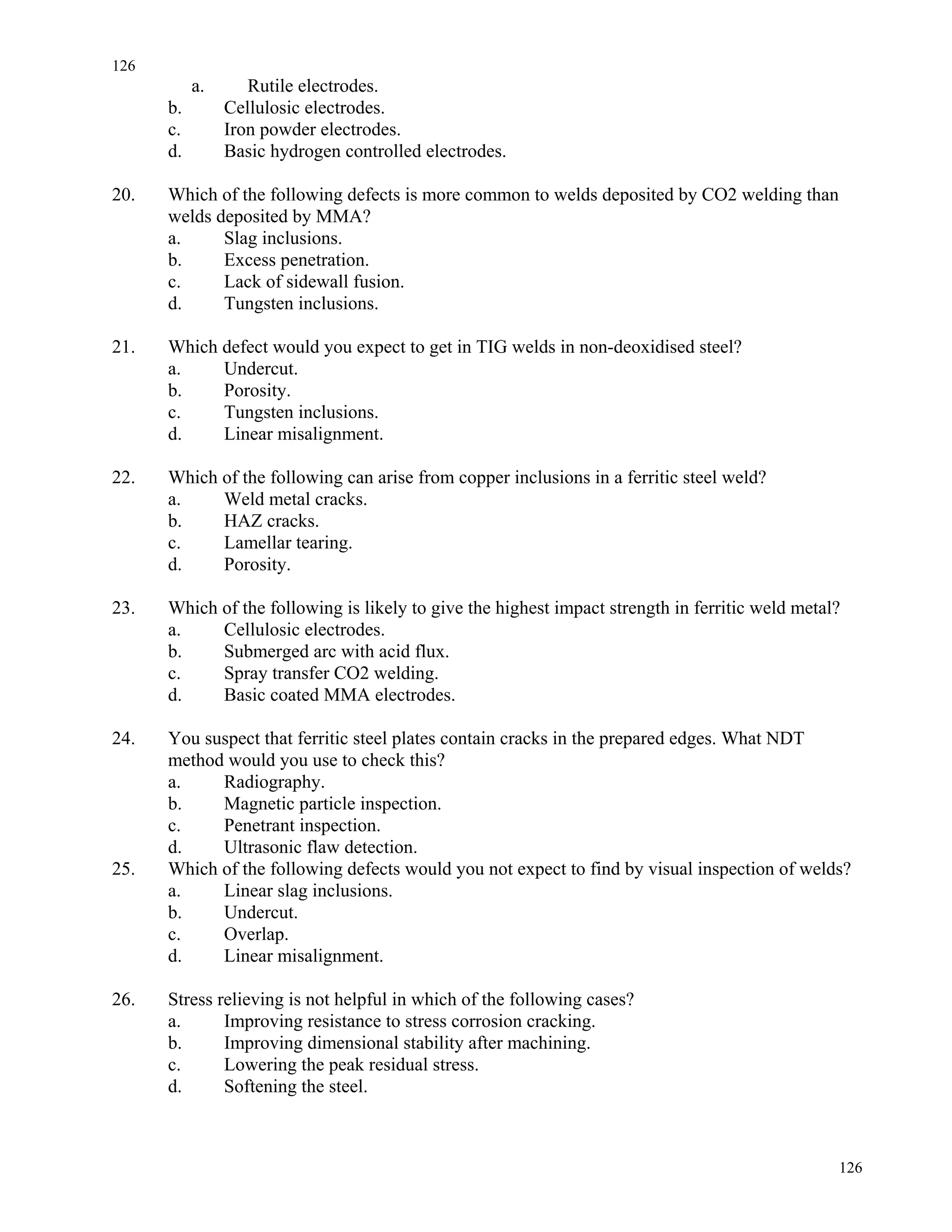 126
126
a. Rutile electrodes.
b. Cellulosic electrodes.
c. Iron powder electrodes.
d. Basic hydrogen controlled electrodes.
20. Which of the following defects is more common to welds deposited by CO2 welding than
welds deposited by MMA?
a. Slag inclusions.
b. Excess penetration.
c. Lack of sidewall fusion.
d. Tungsten inclusions.
21. Which defect would you expect to get in TIG welds in non-deoxidised steel?
a. Undercut.
b. Porosity.
c. Tungsten inclusions.
d. Linear misalignment.
22. Which of the following can arise from copper inclusions in a ferritic steel weld?
a. Weld metal cracks.
b. HAZ cracks.
c. Lamellar tearing.
d. Porosity.
23. Which of the following is likely to give the highest impact strength in ferritic weld metal?
a. Cellulosic electrodes.
b. Submerged arc with acid flux.
c. Spray transfer CO2 welding.
d. Basic coated MMA electrodes.
24. You suspect that ferritic steel plates contain cracks in the prepared edges. What NDT
method would you use to check this?
a. Radiography.
b. Magnetic particle inspection.
c. Penetrant inspection.
d. Ultrasonic flaw detection.
25. Which of the following defects would you not expect to find by visual inspection of welds?
a. Linear slag inclusions.
b. Undercut.
c. Overlap.
d. Linear misalignment.
26. Stress relieving is not helpful in which of the following cases?
a. Improving resistance to stress corrosion cracking.
b. Improving dimensional stability after machining.
c. Lowering the peak residual stress.
d. Softening the steel.
 
