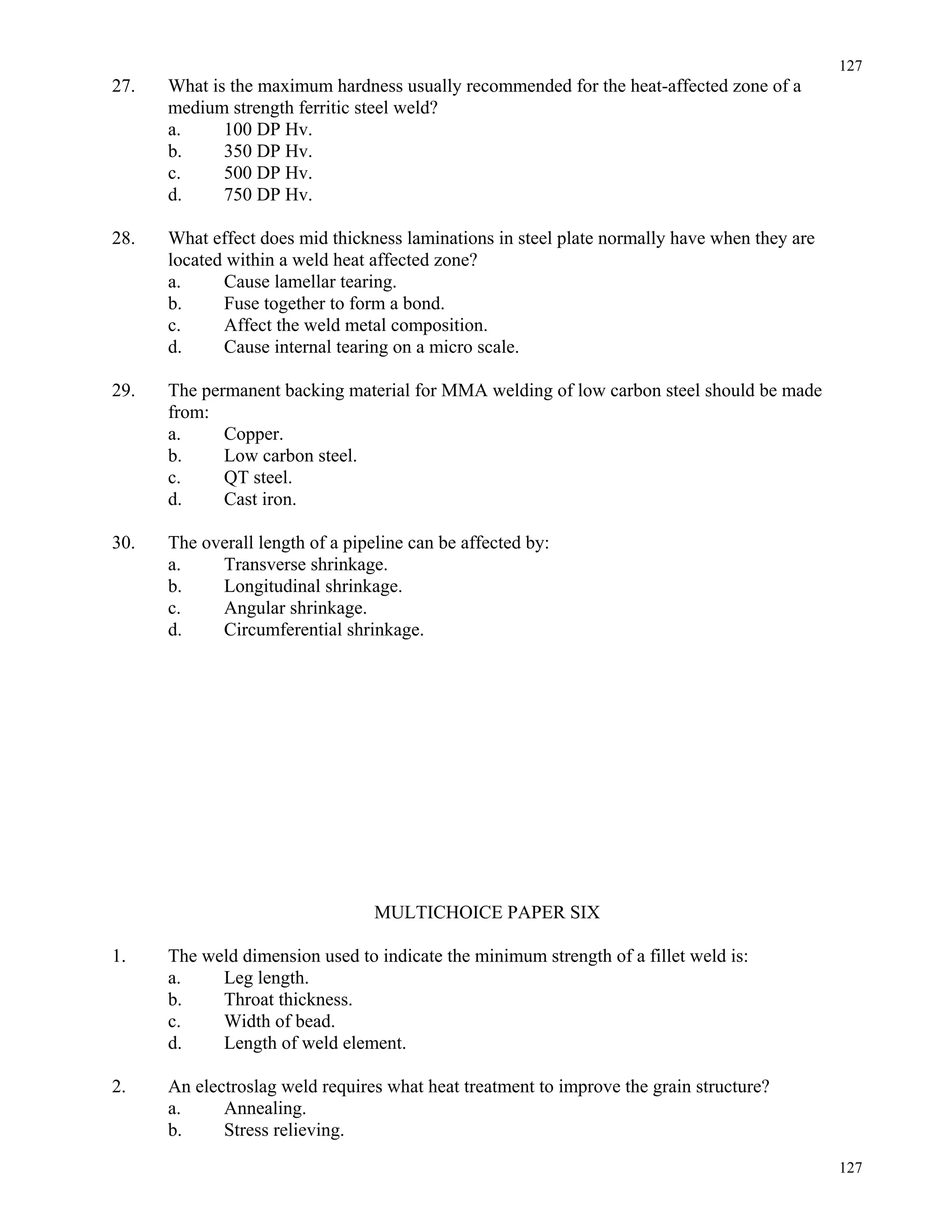 127
127
27. What is the maximum hardness usually recommended for the heat-affected zone of a
medium strength ferritic steel weld?
a. 100 DP Hv.
b. 350 DP Hv.
c. 500 DP Hv.
d. 750 DP Hv.
28. What effect does mid thickness laminations in steel plate normally have when they are
located within a weld heat affected zone?
a. Cause lamellar tearing.
b. Fuse together to form a bond.
c. Affect the weld metal composition.
d. Cause internal tearing on a micro scale.
29. The permanent backing material for MMA welding of low carbon steel should be made
from:
a. Copper.
b. Low carbon steel.
c. QT steel.
d. Cast iron.
30. The overall length of a pipeline can be affected by:
a. Transverse shrinkage.
b. Longitudinal shrinkage.
c. Angular shrinkage.
d. Circumferential shrinkage.
MULTICHOICE PAPER SIX
1. The weld dimension used to indicate the minimum strength of a fillet weld is:
a. Leg length.
b. Throat thickness.
c. Width of bead.
d. Length of weld element.
2. An electroslag weld requires what heat treatment to improve the grain structure?
a. Annealing.
b. Stress relieving.
 