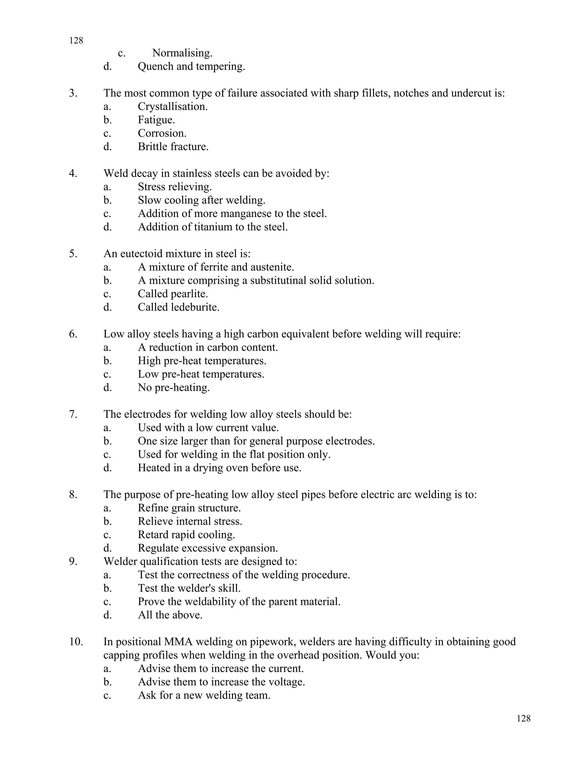 128
128
c. Normalising.
d. Quench and tempering.
3. The most common type of failure associated with sharp fillets, notches and undercut is:
a. Crystallisation.
b. Fatigue.
c. Corrosion.
d. Brittle fracture.
4. Weld decay in stainless steels can be avoided by:
a. Stress relieving.
b. Slow cooling after welding.
c. Addition of more manganese to the steel.
d. Addition of titanium to the steel.
5. An eutectoid mixture in steel is:
a. A mixture of ferrite and austenite.
b. A mixture comprising a substitutinal solid solution.
c. Called pearlite.
d. Called ledeburite.
6. Low alloy steels having a high carbon equivalent before welding will require:
a. A reduction in carbon content.
b. High pre-heat temperatures.
c. Low pre-heat temperatures.
d. No pre-heating.
7. The electrodes for welding low alloy steels should be:
a. Used with a low current value.
b. One size larger than for general purpose electrodes.
c. Used for welding in the flat position only.
d. Heated in a drying oven before use.
8. The purpose of pre-heating low alloy steel pipes before electric arc welding is to:
a. Refine grain structure.
b. Relieve internal stress.
c. Retard rapid cooling.
d. Regulate excessive expansion.
9. Welder qualification tests are designed to:
a. Test the correctness of the welding procedure.
b. Test the welder's skill.
c. Prove the weldability of the parent material.
d. All the above.
10. In positional MMA welding on pipework, welders are having difficulty in obtaining good
capping profiles when welding in the overhead position. Would you:
a. Advise them to increase the current.
b. Advise them to increase the voltage.
c. Ask for a new welding team.
 