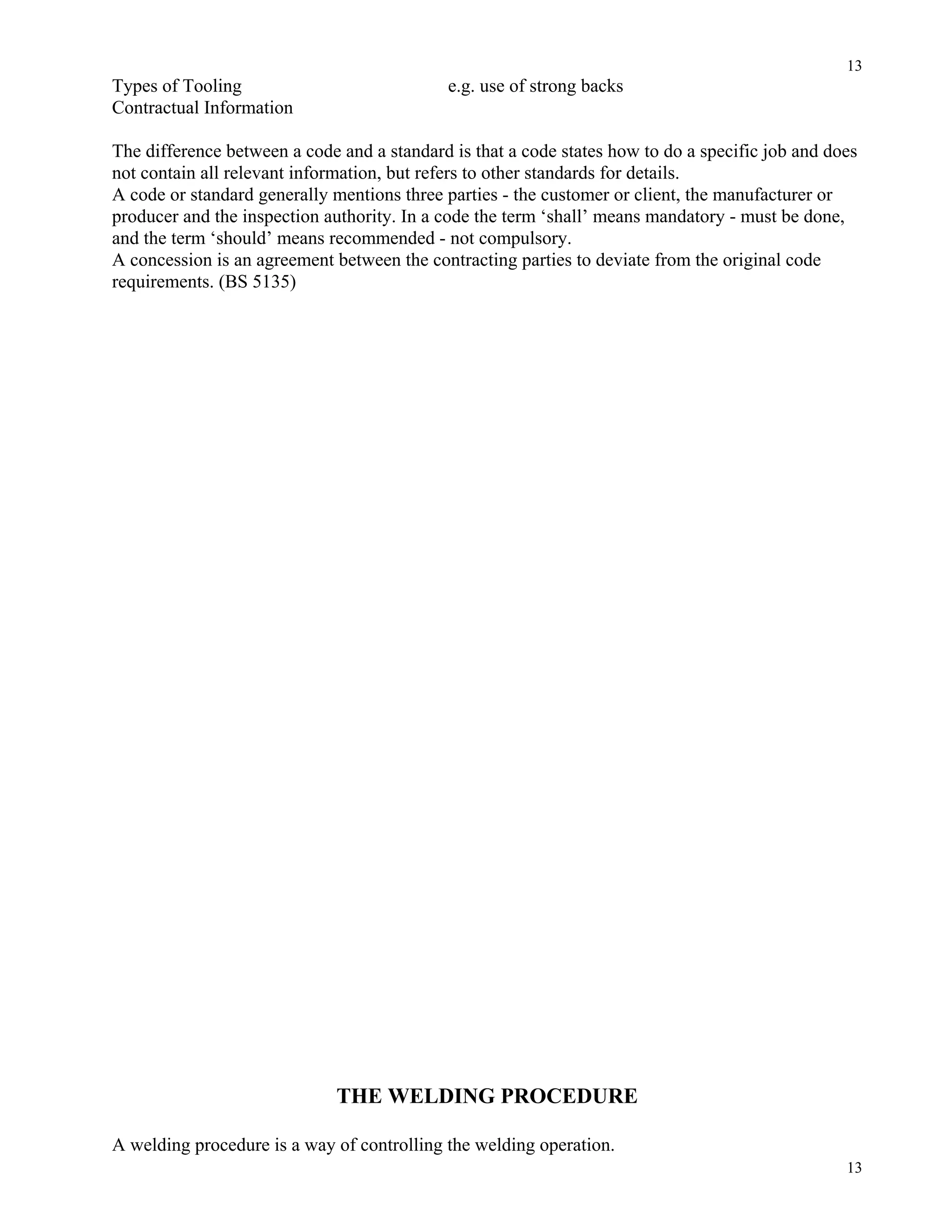 13
13
Types of Tooling e.g. use of strong backs
Contractual Information
The difference between a code and a standard is that a code states how to do a specific job and does
not contain all relevant information, but refers to other standards for details.
A code or standard generally mentions three parties - the customer or client, the manufacturer or
producer and the inspection authority. In a code the term ‘shall’ means mandatory - must be done,
and the term ‘should’ means recommended - not compulsory.
A concession is an agreement between the contracting parties to deviate from the original code
requirements. (BS 5135)
THE WELDING PROCEDURE
A welding procedure is a way of controlling the welding operation.
 
