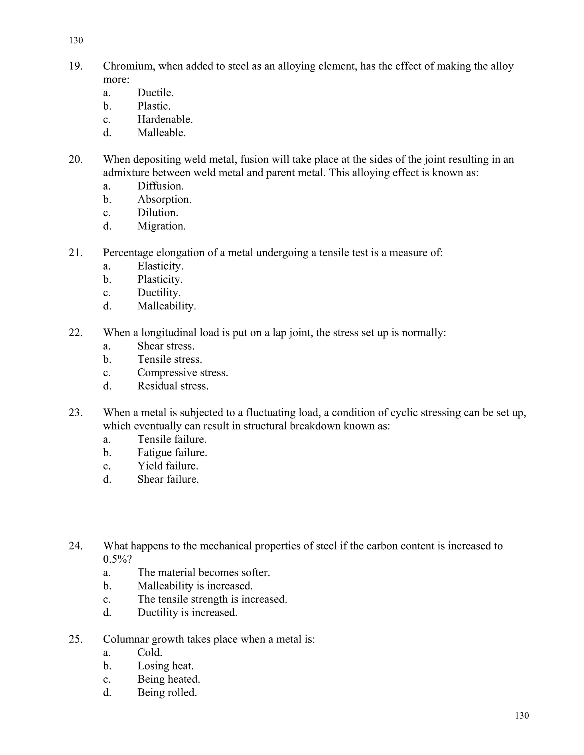 130
130
19. Chromium, when added to steel as an alloying element, has the effect of making the alloy
more:
a. Ductile.
b. Plastic.
c. Hardenable.
d. Malleable.
20. When depositing weld metal, fusion will take place at the sides of the joint resulting in an
admixture between weld metal and parent metal. This alloying effect is known as:
a. Diffusion.
b. Absorption.
c. Dilution.
d. Migration.
21. Percentage elongation of a metal undergoing a tensile test is a measure of:
a. Elasticity.
b. Plasticity.
c. Ductility.
d. Malleability.
22. When a longitudinal load is put on a lap joint, the stress set up is normally:
a. Shear stress.
b. Tensile stress.
c. Compressive stress.
d. Residual stress.
23. When a metal is subjected to a fluctuating load, a condition of cyclic stressing can be set up,
which eventually can result in structural breakdown known as:
a. Tensile failure.
b. Fatigue failure.
c. Yield failure.
d. Shear failure.
24. What happens to the mechanical properties of steel if the carbon content is increased to
0.5%?
a. The material becomes softer.
b. Malleability is increased.
c. The tensile strength is increased.
d. Ductility is increased.
25. Columnar growth takes place when a metal is:
a. Cold.
b. Losing heat.
c. Being heated.
d. Being rolled.
 
