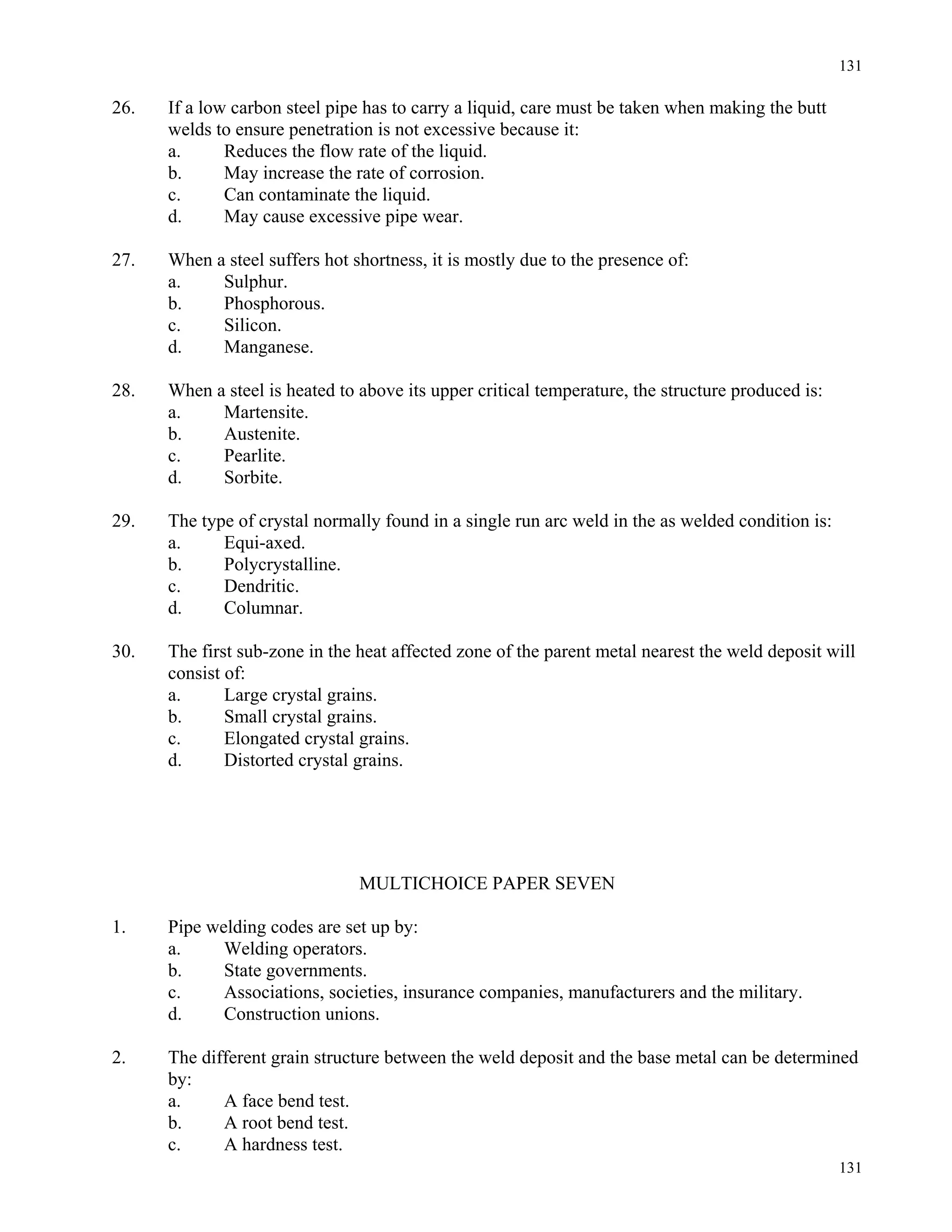 131
131
26. If a low carbon steel pipe has to carry a liquid, care must be taken when making the butt
welds to ensure penetration is not excessive because it:
a. Reduces the flow rate of the liquid.
b. May increase the rate of corrosion.
c. Can contaminate the liquid.
d. May cause excessive pipe wear.
27. When a steel suffers hot shortness, it is mostly due to the presence of:
a. Sulphur.
b. Phosphorous.
c. Silicon.
d. Manganese.
28. When a steel is heated to above its upper critical temperature, the structure produced is:
a. Martensite.
b. Austenite.
c. Pearlite.
d. Sorbite.
29. The type of crystal normally found in a single run arc weld in the as welded condition is:
a. Equi-axed.
b. Polycrystalline.
c. Dendritic.
d. Columnar.
30. The first sub-zone in the heat affected zone of the parent metal nearest the weld deposit will
consist of:
a. Large crystal grains.
b. Small crystal grains.
c. Elongated crystal grains.
d. Distorted crystal grains.
MULTICHOICE PAPER SEVEN
1. Pipe welding codes are set up by:
a. Welding operators.
b. State governments.
c. Associations, societies, insurance companies, manufacturers and the military.
d. Construction unions.
2. The different grain structure between the weld deposit and the base metal can be determined
by:
a. A face bend test.
b. A root bend test.
c. A hardness test.
 