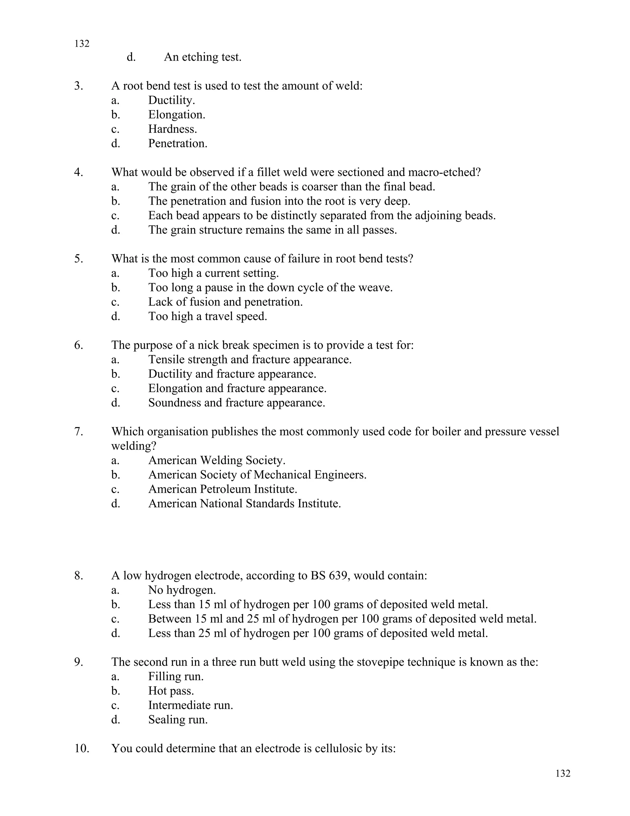 132
132
d. An etching test.
3. A root bend test is used to test the amount of weld:
a. Ductility.
b. Elongation.
c. Hardness.
d. Penetration.
4. What would be observed if a fillet weld were sectioned and macro-etched?
a. The grain of the other beads is coarser than the final bead.
b. The penetration and fusion into the root is very deep.
c. Each bead appears to be distinctly separated from the adjoining beads.
d. The grain structure remains the same in all passes.
5. What is the most common cause of failure in root bend tests?
a. Too high a current setting.
b. Too long a pause in the down cycle of the weave.
c. Lack of fusion and penetration.
d. Too high a travel speed.
6. The purpose of a nick break specimen is to provide a test for:
a. Tensile strength and fracture appearance.
b. Ductility and fracture appearance.
c. Elongation and fracture appearance.
d. Soundness and fracture appearance.
7. Which organisation publishes the most commonly used code for boiler and pressure vessel
welding?
a. American Welding Society.
b. American Society of Mechanical Engineers.
c. American Petroleum Institute.
d. American National Standards Institute.
8. A low hydrogen electrode, according to BS 639, would contain:
a. No hydrogen.
b. Less than 15 ml of hydrogen per 100 grams of deposited weld metal.
c. Between 15 ml and 25 ml of hydrogen per 100 grams of deposited weld metal.
d. Less than 25 ml of hydrogen per 100 grams of deposited weld metal.
9. The second run in a three run butt weld using the stovepipe technique is known as the:
a. Filling run.
b. Hot pass.
c. Intermediate run.
d. Sealing run.
10. You could determine that an electrode is cellulosic by its:
 