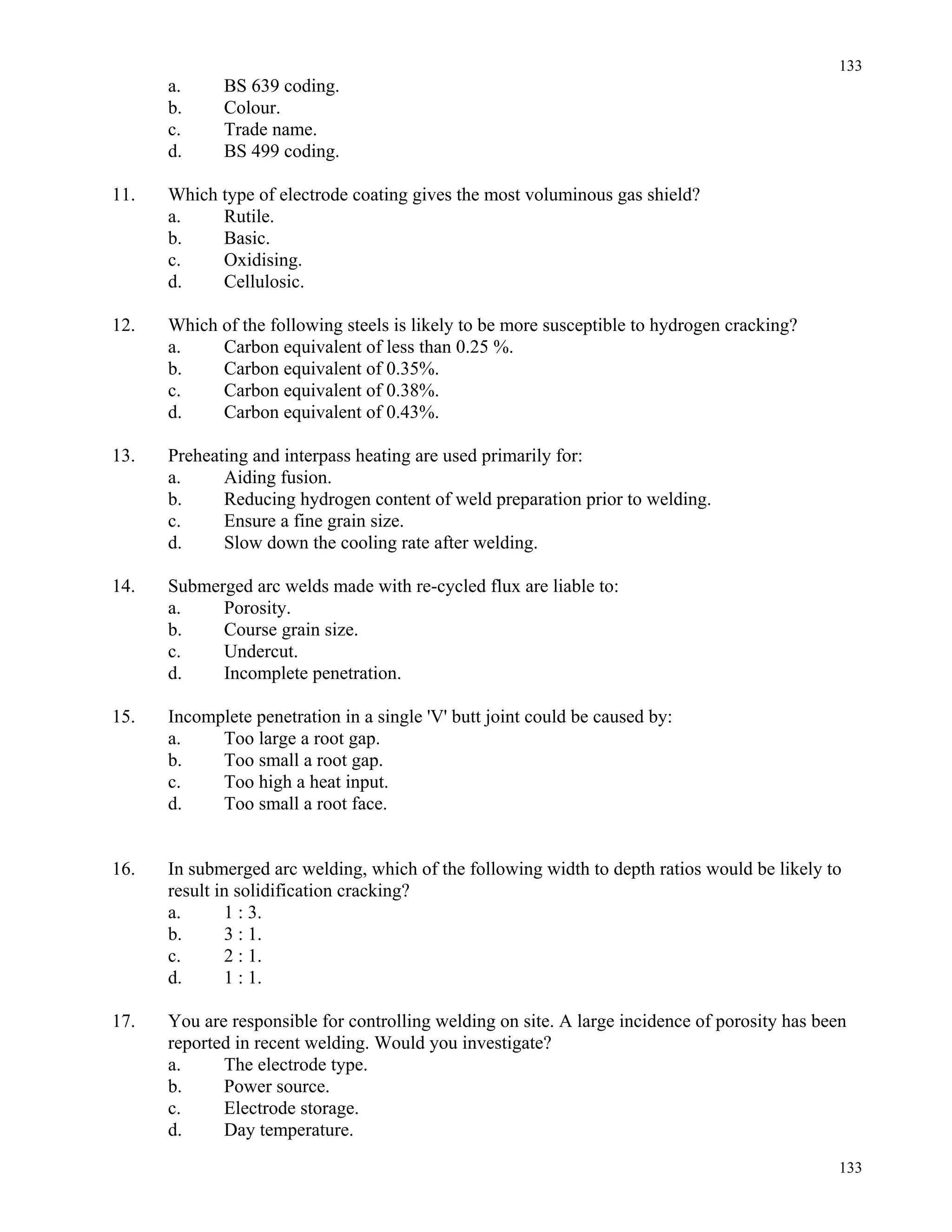133
133
a. BS 639 coding.
b. Colour.
c. Trade name.
d. BS 499 coding.
11. Which type of electrode coating gives the most voluminous gas shield?
a. Rutile.
b. Basic.
c. Oxidising.
d. Cellulosic.
12. Which of the following steels is likely to be more susceptible to hydrogen cracking?
a. Carbon equivalent of less than 0.25 %.
b. Carbon equivalent of 0.35%.
c. Carbon equivalent of 0.38%.
d. Carbon equivalent of 0.43%.
13. Preheating and interpass heating are used primarily for:
a. Aiding fusion.
b. Reducing hydrogen content of weld preparation prior to welding.
c. Ensure a fine grain size.
d. Slow down the cooling rate after welding.
14. Submerged arc welds made with re-cycled flux are liable to:
a. Porosity.
b. Course grain size.
c. Undercut.
d. Incomplete penetration.
15. Incomplete penetration in a single 'V' butt joint could be caused by:
a. Too large a root gap.
b. Too small a root gap.
c. Too high a heat input.
d. Too small a root face.
16. In submerged arc welding, which of the following width to depth ratios would be likely to
result in solidification cracking?
a. 1 : 3.
b. 3 : 1.
c. 2 : 1.
d. 1 : 1.
17. You are responsible for controlling welding on site. A large incidence of porosity has been
reported in recent welding. Would you investigate?
a. The electrode type.
b. Power source.
c. Electrode storage.
d. Day temperature.
 