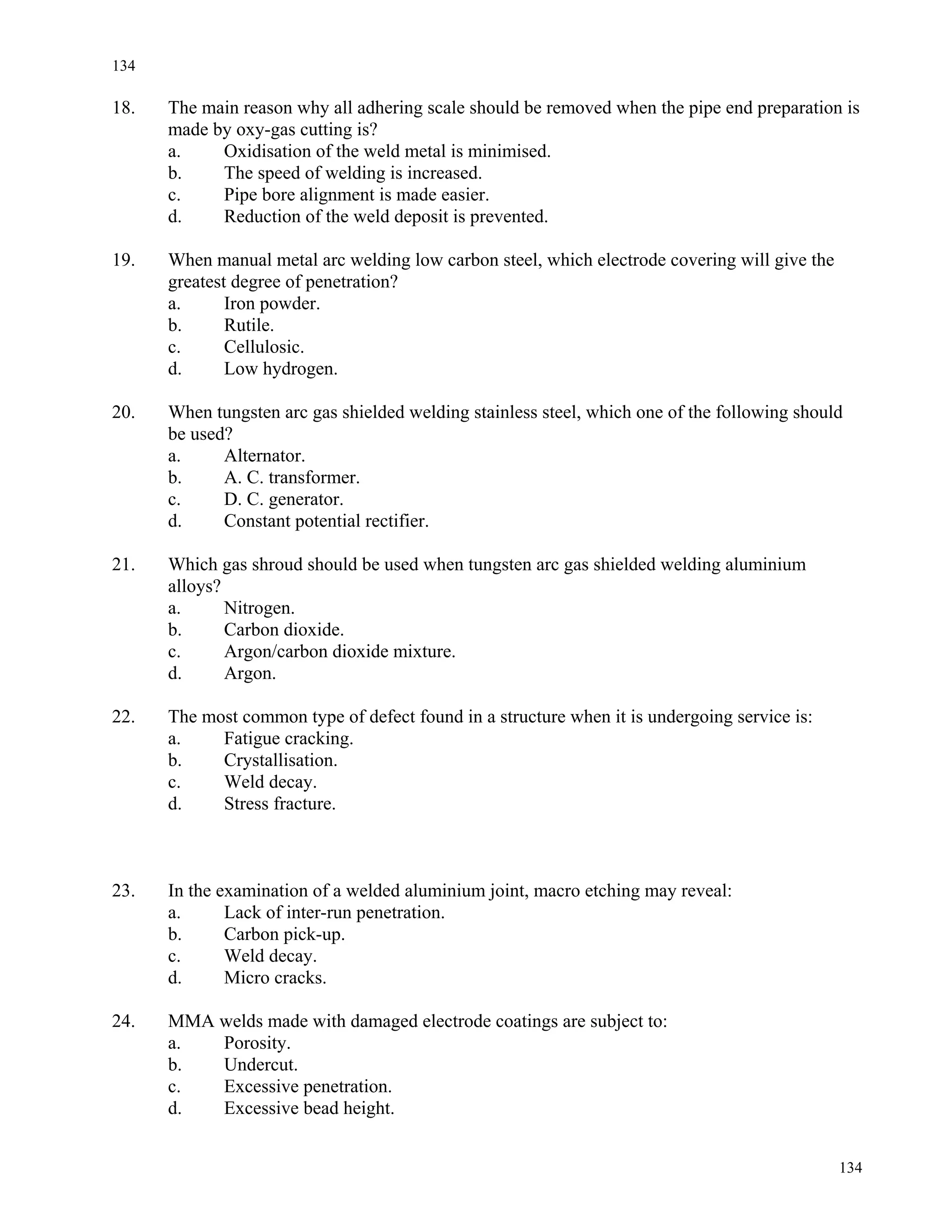 134
134
18. The main reason why all adhering scale should be removed when the pipe end preparation is
made by oxy-gas cutting is?
a. Oxidisation of the weld metal is minimised.
b. The speed of welding is increased.
c. Pipe bore alignment is made easier.
d. Reduction of the weld deposit is prevented.
19. When manual metal arc welding low carbon steel, which electrode covering will give the
greatest degree of penetration?
a. Iron powder.
b. Rutile.
c. Cellulosic.
d. Low hydrogen.
20. When tungsten arc gas shielded welding stainless steel, which one of the following should
be used?
a. Alternator.
b. A. C. transformer.
c. D. C. generator.
d. Constant potential rectifier.
21. Which gas shroud should be used when tungsten arc gas shielded welding aluminium
alloys?
a. Nitrogen.
b. Carbon dioxide.
c. Argon/carbon dioxide mixture.
d. Argon.
22. The most common type of defect found in a structure when it is undergoing service is:
a. Fatigue cracking.
b. Crystallisation.
c. Weld decay.
d. Stress fracture.
23. In the examination of a welded aluminium joint, macro etching may reveal:
a. Lack of inter-run penetration.
b. Carbon pick-up.
c. Weld decay.
d. Micro cracks.
24. MMA welds made with damaged electrode coatings are subject to:
a. Porosity.
b. Undercut.
c. Excessive penetration.
d. Excessive bead height.
 