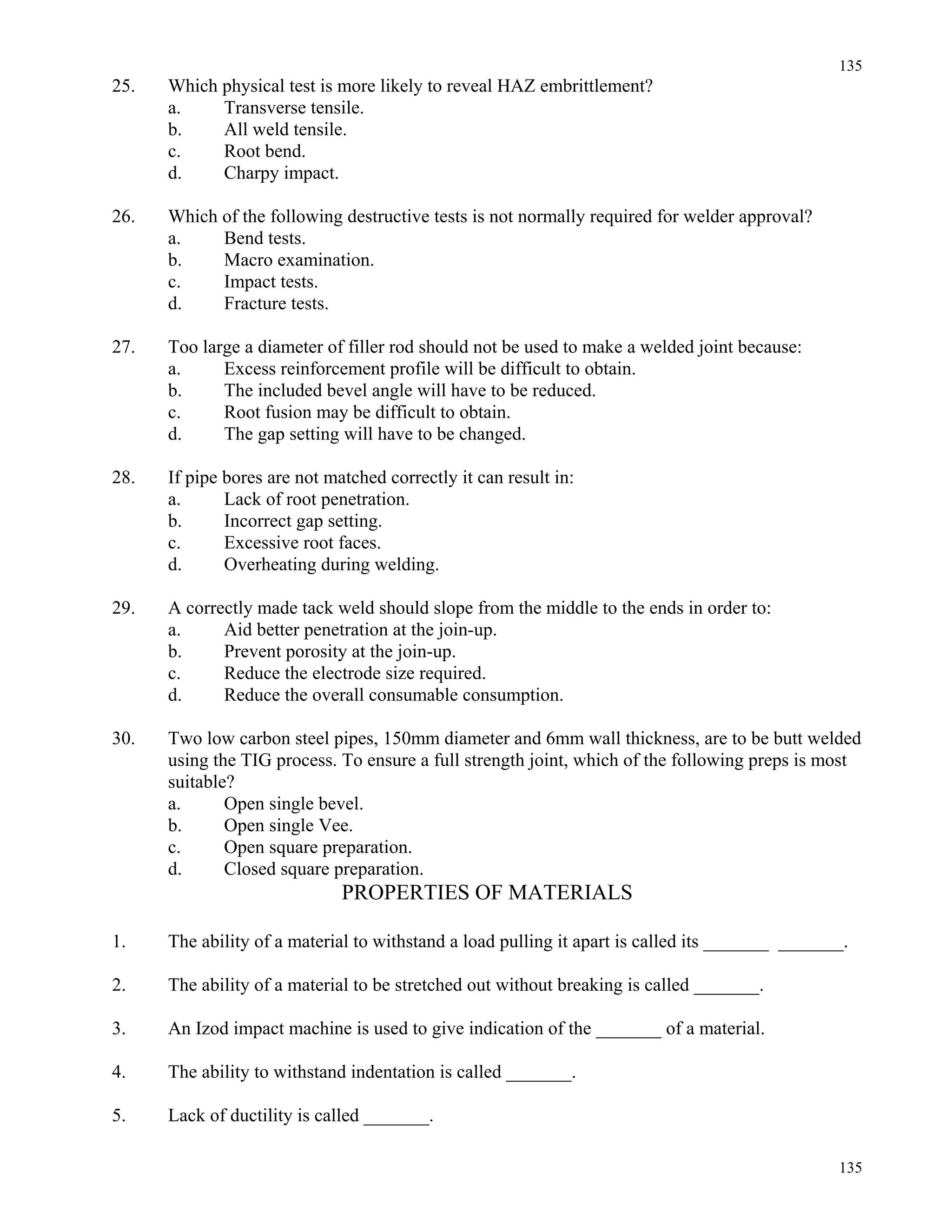 135
135
25. Which physical test is more likely to reveal HAZ embrittlement?
a. Transverse tensile.
b. All weld tensile.
c. Root bend.
d. Charpy impact.
26. Which of the following destructive tests is not normally required for welder approval?
a. Bend tests.
b. Macro examination.
c. Impact tests.
d. Fracture tests.
27. Too large a diameter of filler rod should not be used to make a welded joint because:
a. Excess reinforcement profile will be difficult to obtain.
b. The included bevel angle will have to be reduced.
c. Root fusion may be difficult to obtain.
d. The gap setting will have to be changed.
28. If pipe bores are not matched correctly it can result in:
a. Lack of root penetration.
b. Incorrect gap setting.
c. Excessive root faces.
d. Overheating during welding.
29. A correctly made tack weld should slope from the middle to the ends in order to:
a. Aid better penetration at the join-up.
b. Prevent porosity at the join-up.
c. Reduce the electrode size required.
d. Reduce the overall consumable consumption.
30. Two low carbon steel pipes, 150mm diameter and 6mm wall thickness, are to be butt welded
using the TIG process. To ensure a full strength joint, which of the following preps is most
suitable?
a. Open single bevel.
b. Open single Vee.
c. Open square preparation.
d. Closed square preparation.
PROPERTIES OF MATERIALS
1. The ability of a material to withstand a load pulling it apart is called its _______ _______.
2. The ability of a material to be stretched out without breaking is called _______.
3. An Izod impact machine is used to give indication of the _______ of a material.
4. The ability to withstand indentation is called _______.
5. Lack of ductility is called _______.
 