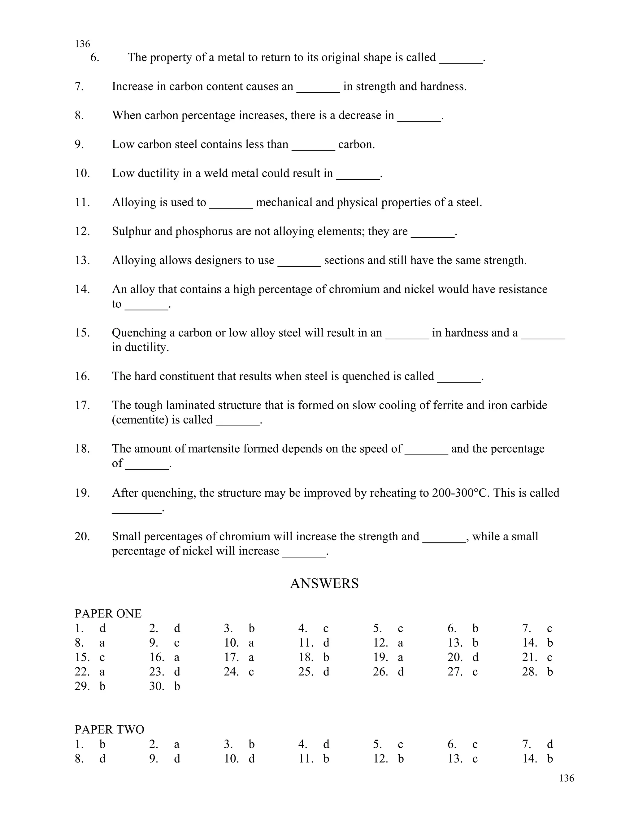 136
136
6. The property of a metal to return to its original shape is called _______.
7. Increase in carbon content causes an _______ in strength and hardness.
8. When carbon percentage increases, there is a decrease in _______.
9. Low carbon steel contains less than _______ carbon.
10. Low ductility in a weld metal could result in _______.
11. Alloying is used to _______ mechanical and physical properties of a steel.
12. Sulphur and phosphorus are not alloying elements; they are _______.
13. Alloying allows designers to use _______ sections and still have the same strength.
14. An alloy that contains a high percentage of chromium and nickel would have resistance
to _______.
15. Quenching a carbon or low alloy steel will result in an _______ in hardness and a _______
in ductility.
16. The hard constituent that results when steel is quenched is called _______.
17. The tough laminated structure that is formed on slow cooling of ferrite and iron carbide
(cementite) is called _______.
18. The amount of martensite formed depends on the speed of _______ and the percentage
of _______.
19. After quenching, the structure may be improved by reheating to 200-300°C. This is called
________.
20. Small percentages of chromium will increase the strength and _______, while a small
percentage of nickel will increase _______.
ANSWERS
PAPER ONE
1. d 2. d 3. b 4. c 5. c 6. b 7. c
8. a 9. c 10. a 11. d 12. a 13. b 14. b
15. c 16. a 17. a 18. b 19. a 20. d 21. c
22. a 23. d 24. c 25. d 26. d 27. c 28. b
29. b 30. b
PAPER TWO
1. b 2. a 3. b 4. d 5. c 6. c 7. d
8. d 9. d 10. d 11. b 12. b 13. c 14. b
 