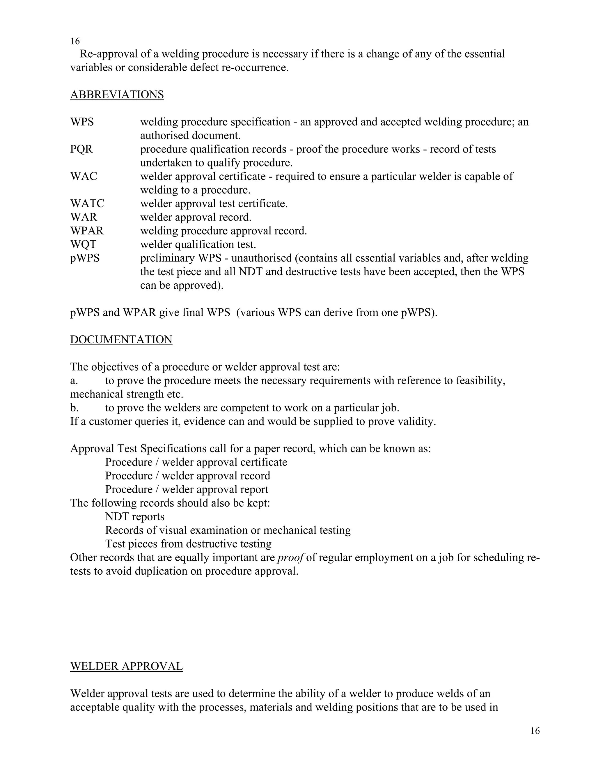 16
16
Re-approval of a welding procedure is necessary if there is a change of any of the essential
variables or considerable defect re-occurrence.
ABBREVIATIONS
WPS welding procedure specification - an approved and accepted welding procedure; an
authorised document.
PQR procedure qualification records - proof the procedure works - record of tests
undertaken to qualify procedure.
WAC welder approval certificate - required to ensure a particular welder is capable of
welding to a procedure.
WATC welder approval test certificate.
WAR welder approval record.
WPAR welding procedure approval record.
WQT welder qualification test.
pWPS preliminary WPS - unauthorised (contains all essential variables and, after welding
the test piece and all NDT and destructive tests have been accepted, then the WPS
can be approved).
pWPS and WPAR give final WPS (various WPS can derive from one pWPS).
DOCUMENTATION
The objectives of a procedure or welder approval test are:
a. to prove the procedure meets the necessary requirements with reference to feasibility,
mechanical strength etc.
b. to prove the welders are competent to work on a particular job.
If a customer queries it, evidence can and would be supplied to prove validity.
Approval Test Specifications call for a paper record, which can be known as:
Procedure / welder approval certificate
Procedure / welder approval record
Procedure / welder approval report
The following records should also be kept:
NDT reports
Records of visual examination or mechanical testing
Test pieces from destructive testing
Other records that are equally important are proof of regular employment on a job for scheduling re-
tests to avoid duplication on procedure approval.
WELDER APPROVAL
Welder approval tests are used to determine the ability of a welder to produce welds of an
acceptable quality with the processes, materials and welding positions that are to be used in
 