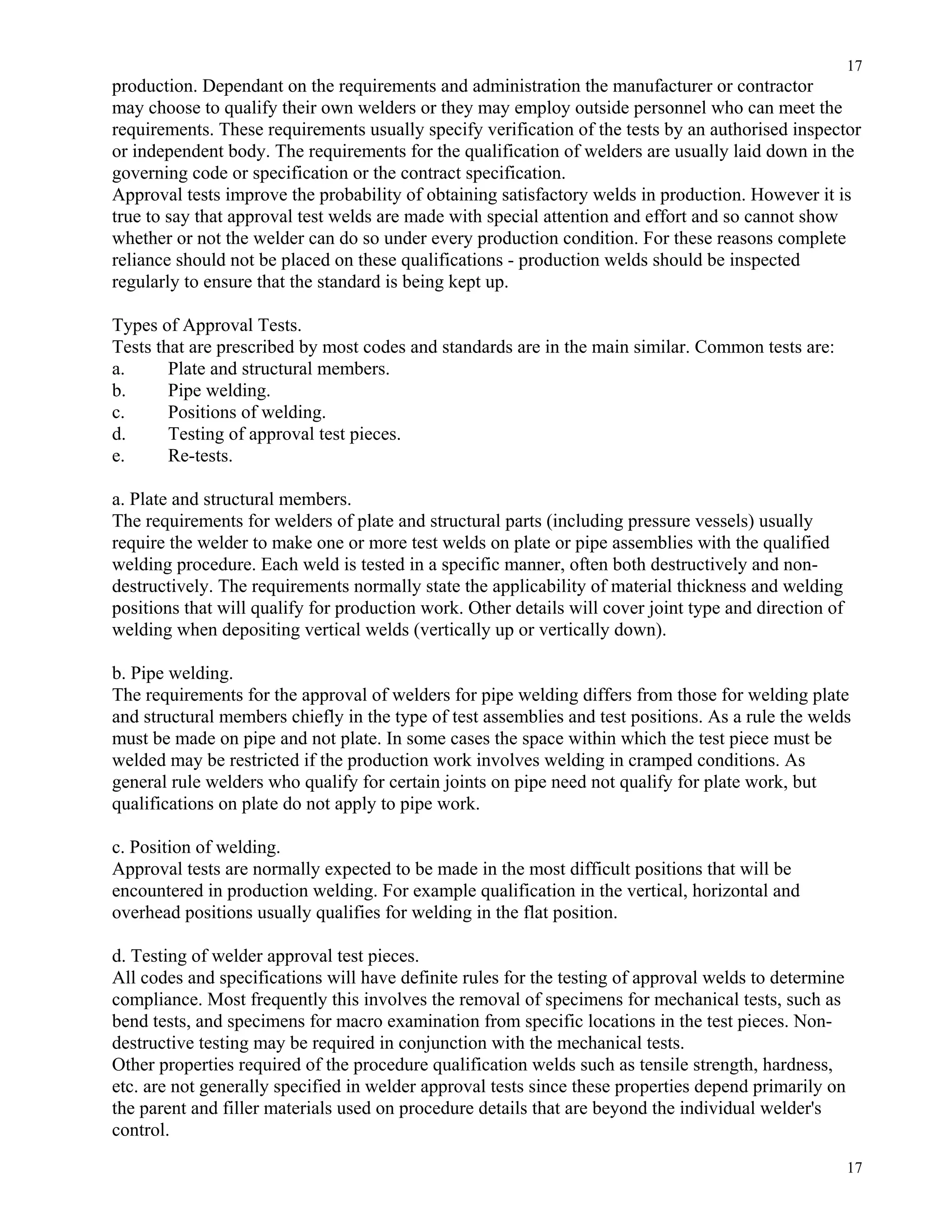 17
17
production. Dependant on the requirements and administration the manufacturer or contractor
may choose to qualify their own welders or they may employ outside personnel who can meet the
requirements. These requirements usually specify verification of the tests by an authorised inspector
or independent body. The requirements for the qualification of welders are usually laid down in the
governing code or specification or the contract specification.
Approval tests improve the probability of obtaining satisfactory welds in production. However it is
true to say that approval test welds are made with special attention and effort and so cannot show
whether or not the welder can do so under every production condition. For these reasons complete
reliance should not be placed on these qualifications - production welds should be inspected
regularly to ensure that the standard is being kept up.
Types of Approval Tests.
Tests that are prescribed by most codes and standards are in the main similar. Common tests are:
a. Plate and structural members.
b. Pipe welding.
c. Positions of welding.
d. Testing of approval test pieces.
e. Re-tests.
a. Plate and structural members.
The requirements for welders of plate and structural parts (including pressure vessels) usually
require the welder to make one or more test welds on plate or pipe assemblies with the qualified
welding procedure. Each weld is tested in a specific manner, often both destructively and non-
destructively. The requirements normally state the applicability of material thickness and welding
positions that will qualify for production work. Other details will cover joint type and direction of
welding when depositing vertical welds (vertically up or vertically down).
b. Pipe welding.
The requirements for the approval of welders for pipe welding differs from those for welding plate
and structural members chiefly in the type of test assemblies and test positions. As a rule the welds
must be made on pipe and not plate. In some cases the space within which the test piece must be
welded may be restricted if the production work involves welding in cramped conditions. As
general rule welders who qualify for certain joints on pipe need not qualify for plate work, but
qualifications on plate do not apply to pipe work.
c. Position of welding.
Approval tests are normally expected to be made in the most difficult positions that will be
encountered in production welding. For example qualification in the vertical, horizontal and
overhead positions usually qualifies for welding in the flat position.
d. Testing of welder approval test pieces.
All codes and specifications will have definite rules for the testing of approval welds to determine
compliance. Most frequently this involves the removal of specimens for mechanical tests, such as
bend tests, and specimens for macro examination from specific locations in the test pieces. Non-
destructive testing may be required in conjunction with the mechanical tests.
Other properties required of the procedure qualification welds such as tensile strength, hardness,
etc. are not generally specified in welder approval tests since these properties depend primarily on
the parent and filler materials used on procedure details that are beyond the individual welder's
control.
 