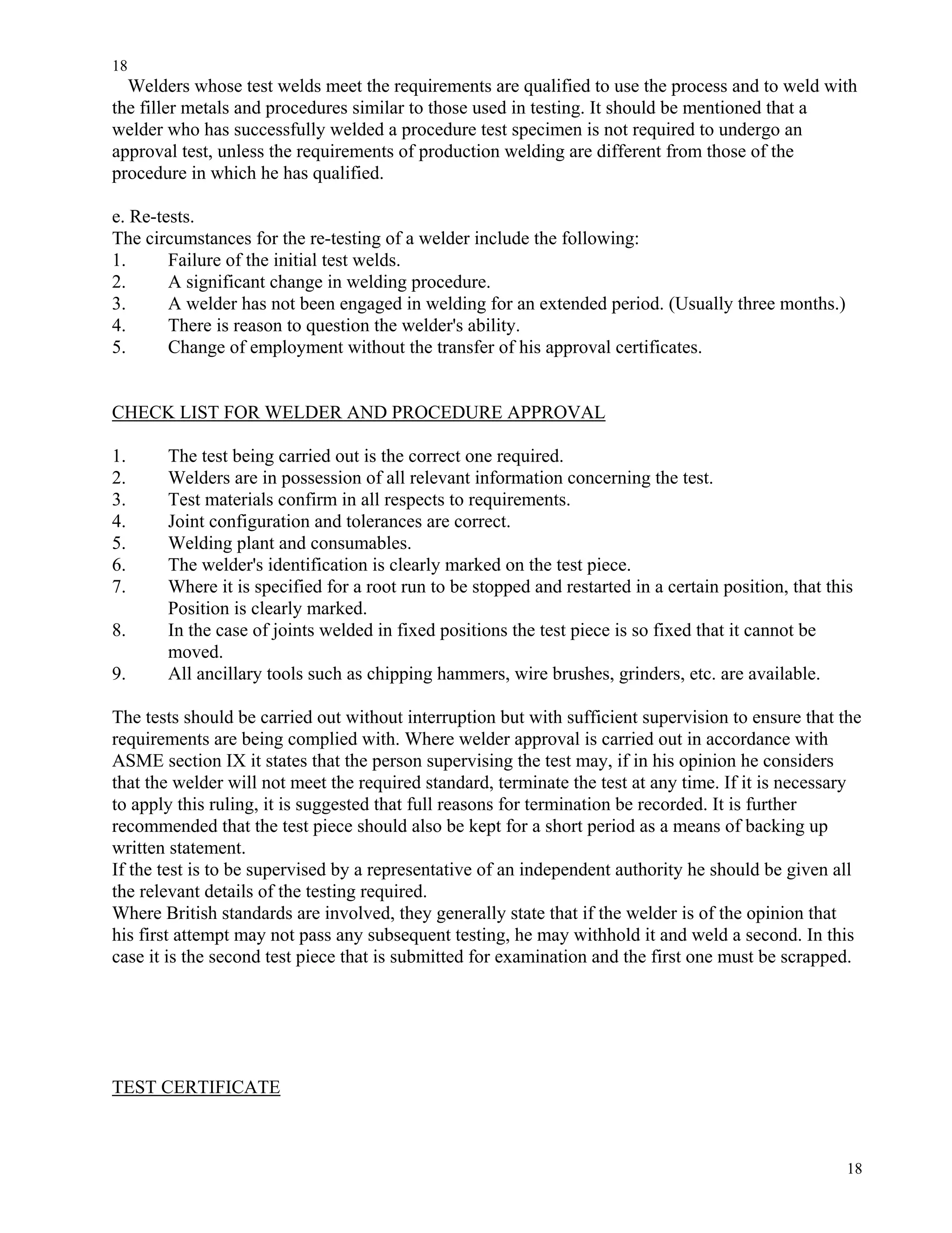 18
18
Welders whose test welds meet the requirements are qualified to use the process and to weld with
the filler metals and procedures similar to those used in testing. It should be mentioned that a
welder who has successfully welded a procedure test specimen is not required to undergo an
approval test, unless the requirements of production welding are different from those of the
procedure in which he has qualified.
e. Re-tests.
The circumstances for the re-testing of a welder include the following:
1. Failure of the initial test welds.
2. A significant change in welding procedure.
3. A welder has not been engaged in welding for an extended period. (Usually three months.)
4. There is reason to question the welder's ability.
5. Change of employment without the transfer of his approval certificates.
CHECK LIST FOR WELDER AND PROCEDURE APPROVAL
1. The test being carried out is the correct one required.
2. Welders are in possession of all relevant information concerning the test.
3. Test materials confirm in all respects to requirements.
4. Joint configuration and tolerances are correct.
5. Welding plant and consumables.
6. The welder's identification is clearly marked on the test piece.
7. Where it is specified for a root run to be stopped and restarted in a certain position, that this
Position is clearly marked.
8. In the case of joints welded in fixed positions the test piece is so fixed that it cannot be
moved.
9. All ancillary tools such as chipping hammers, wire brushes, grinders, etc. are available.
The tests should be carried out without interruption but with sufficient supervision to ensure that the
requirements are being complied with. Where welder approval is carried out in accordance with
ASME section IX it states that the person supervising the test may, if in his opinion he considers
that the welder will not meet the required standard, terminate the test at any time. If it is necessary
to apply this ruling, it is suggested that full reasons for termination be recorded. It is further
recommended that the test piece should also be kept for a short period as a means of backing up
written statement.
If the test is to be supervised by a representative of an independent authority he should be given all
the relevant details of the testing required.
Where British standards are involved, they generally state that if the welder is of the opinion that
his first attempt may not pass any subsequent testing, he may withhold it and weld a second. In this
case it is the second test piece that is submitted for examination and the first one must be scrapped.
TEST CERTIFICATE
 