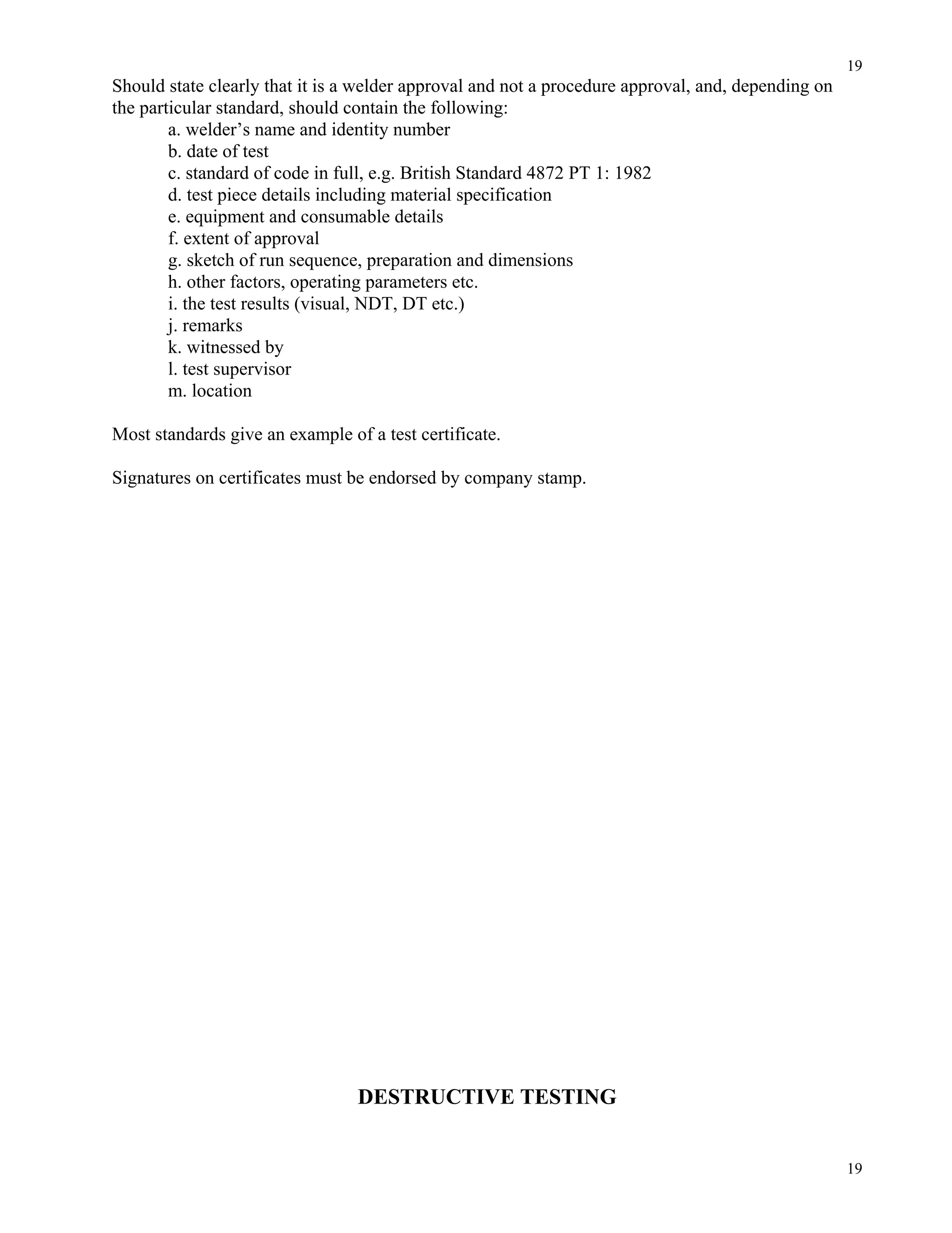 19
19
Should state clearly that it is a welder approval and not a procedure approval, and, depending on
the particular standard, should contain the following:
a. welder’s name and identity number
b. date of test
c. standard of code in full, e.g. British Standard 4872 PT 1: 1982
d. test piece details including material specification
e. equipment and consumable details
f. extent of approval
g. sketch of run sequence, preparation and dimensions
h. other factors, operating parameters etc.
i. the test results (visual, NDT, DT etc.)
j. remarks
k. witnessed by
l. test supervisor
m. location
Most standards give an example of a test certificate.
Signatures on certificates must be endorsed by company stamp.
DESTRUCTIVE TESTING
 