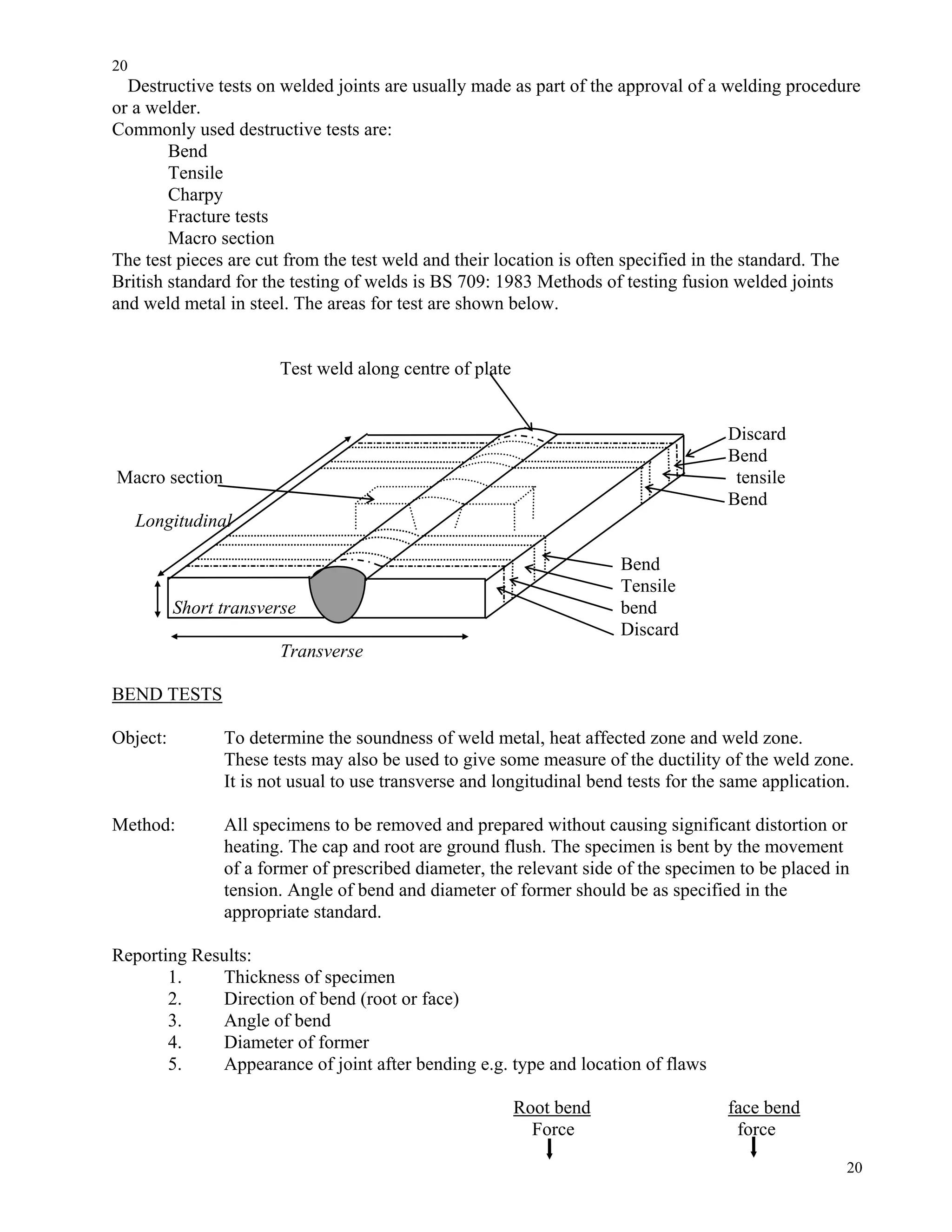 20
20
Destructive tests on welded joints are usually made as part of the approval of a welding procedure
or a welder.
Commonly used destructive tests are:
Bend
Tensile
Charpy
Fracture tests
Macro section
The test pieces are cut from the test weld and their location is often specified in the standard. The
British standard for the testing of welds is BS 709: 1983 Methods of testing fusion welded joints
and weld metal in steel. The areas for test are shown below.
Test weld along centre of plate
Discard
Bend
Macro section tensile
Bend
Longitudinal
Bend
Tensile
Short transverse bend
Discard
Transverse
BEND TESTS
Object: To determine the soundness of weld metal, heat affected zone and weld zone.
These tests may also be used to give some measure of the ductility of the weld zone.
It is not usual to use transverse and longitudinal bend tests for the same application.
Method: All specimens to be removed and prepared without causing significant distortion or
heating. The cap and root are ground flush. The specimen is bent by the movement
of a former of prescribed diameter, the relevant side of the specimen to be placed in
tension. Angle of bend and diameter of former should be as specified in the
appropriate standard.
Reporting Results:
1. Thickness of specimen
2. Direction of bend (root or face)
3. Angle of bend
4. Diameter of former
5. Appearance of joint after bending e.g. type and location of flaws
Root bend face bend
Force force
 