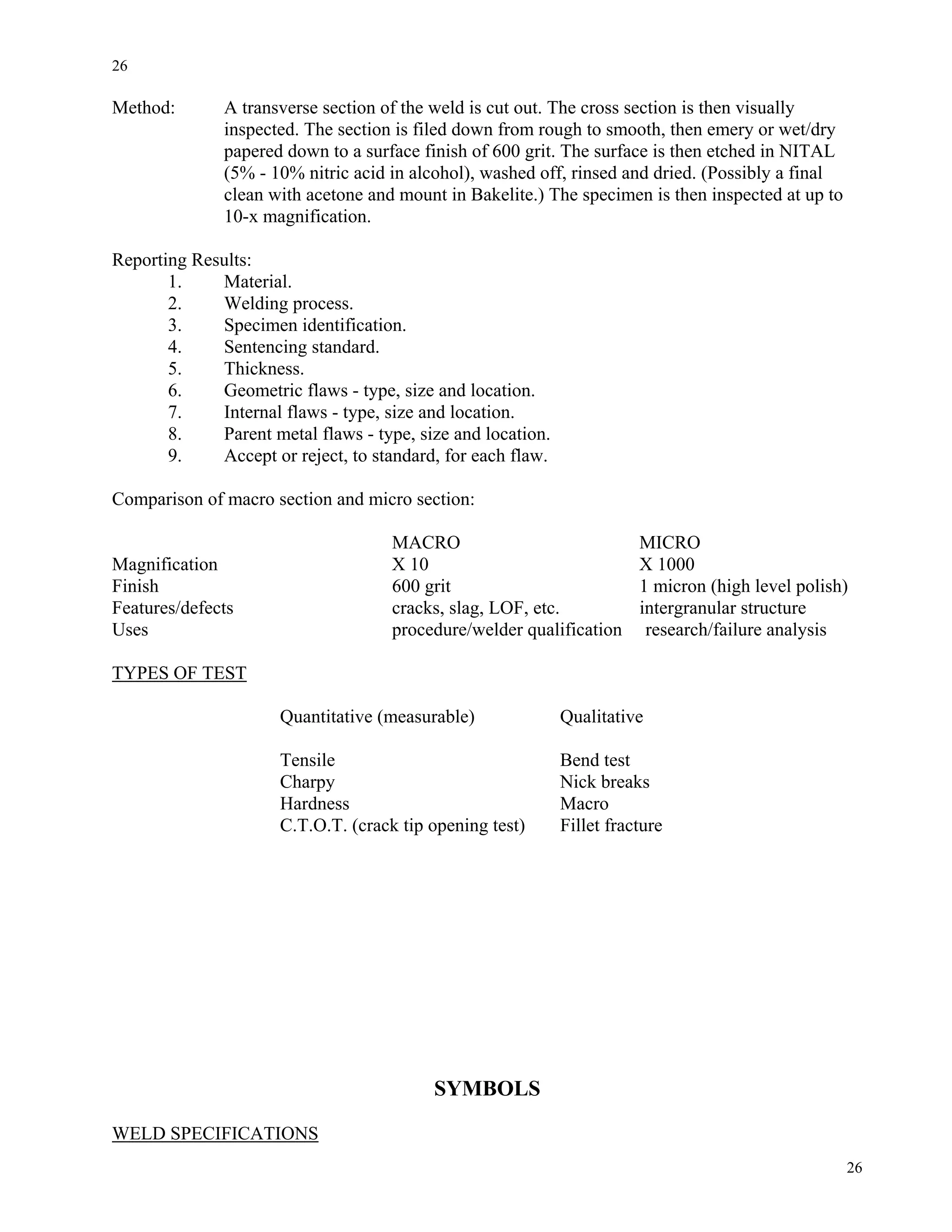 26
26
Method: A transverse section of the weld is cut out. The cross section is then visually
inspected. The section is filed down from rough to smooth, then emery or wet/dry
papered down to a surface finish of 600 grit. The surface is then etched in NITAL
(5% - 10% nitric acid in alcohol), washed off, rinsed and dried. (Possibly a final
clean with acetone and mount in Bakelite.) The specimen is then inspected at up to
10-x magnification.
Reporting Results:
1. Material.
2. Welding process.
3. Specimen identification.
4. Sentencing standard.
5. Thickness.
6. Geometric flaws - type, size and location.
7. Internal flaws - type, size and location.
8. Parent metal flaws - type, size and location.
9. Accept or reject, to standard, for each flaw.
Comparison of macro section and micro section:
MACRO MICRO
Magnification X 10 X 1000
Finish 600 grit 1 micron (high level polish)
Features/defects cracks, slag, LOF, etc. intergranular structure
Uses procedure/welder qualification research/failure analysis
TYPES OF TEST
Quantitative (measurable) Qualitative
Tensile Bend test
Charpy Nick breaks
Hardness Macro
C.T.O.T. (crack tip opening test) Fillet fracture
SYMBOLS
WELD SPECIFICATIONS
 