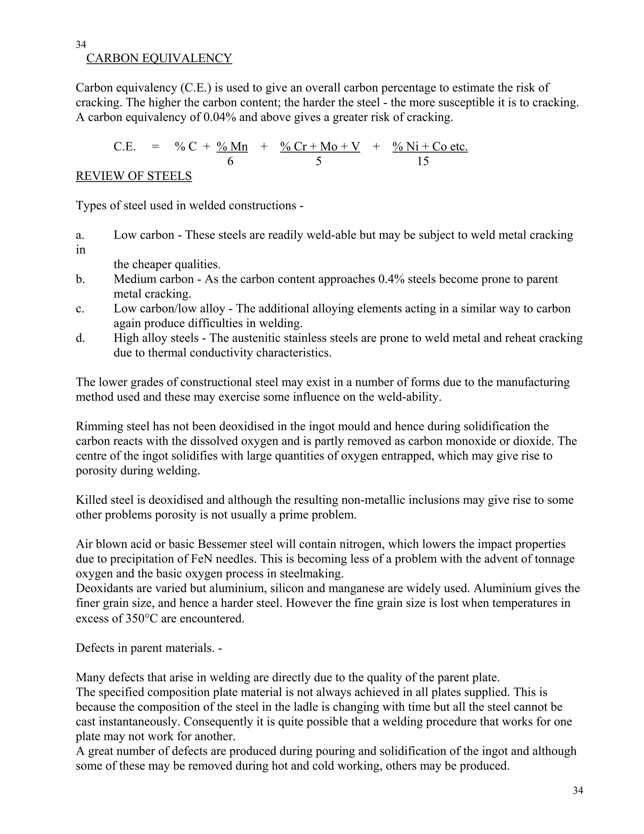 34
34
CARBON EQUIVALENCY
Carbon equivalency (C.E.) is used to give an overall carbon percentage to estimate the risk of
cracking. The higher the carbon content; the harder the steel - the more susceptible it is to cracking.
A carbon equivalency of 0.04% and above gives a greater risk of cracking.
C.E. = % C + % Mn + % Cr + Mo + V + % Ni + Co etc.
6 5 15
REVIEW OF STEELS
Types of steel used in welded constructions -
a. Low carbon - These steels are readily weld-able but may be subject to weld metal cracking
in
the cheaper qualities.
b. Medium carbon - As the carbon content approaches 0.4% steels become prone to parent
metal cracking.
c. Low carbon/low alloy - The additional alloying elements acting in a similar way to carbon
again produce difficulties in welding.
d. High alloy steels - The austenitic stainless steels are prone to weld metal and reheat cracking
due to thermal conductivity characteristics.
The lower grades of constructional steel may exist in a number of forms due to the manufacturing
method used and these may exercise some influence on the weld-ability.
Rimming steel has not been deoxidised in the ingot mould and hence during solidification the
carbon reacts with the dissolved oxygen and is partly removed as carbon monoxide or dioxide. The
centre of the ingot solidifies with large quantities of oxygen entrapped, which may give rise to
porosity during welding.
Killed steel is deoxidised and although the resulting non-metallic inclusions may give rise to some
other problems porosity is not usually a prime problem.
Air blown acid or basic Bessemer steel will contain nitrogen, which lowers the impact properties
due to precipitation of FeN needles. This is becoming less of a problem with the advent of tonnage
oxygen and the basic oxygen process in steelmaking.
Deoxidants are varied but aluminium, silicon and manganese are widely used. Aluminium gives the
finer grain size, and hence a harder steel. However the fine grain size is lost when temperatures in
excess of 350°C are encountered.
Defects in parent materials. -
Many defects that arise in welding are directly due to the quality of the parent plate.
The specified composition plate material is not always achieved in all plates supplied. This is
because the composition of the steel in the ladle is changing with time but all the steel cannot be
cast instantaneously. Consequently it is quite possible that a welding procedure that works for one
plate may not work for another.
A great number of defects are produced during pouring and solidification of the ingot and although
some of these may be removed during hot and cold working, others may be produced.
 