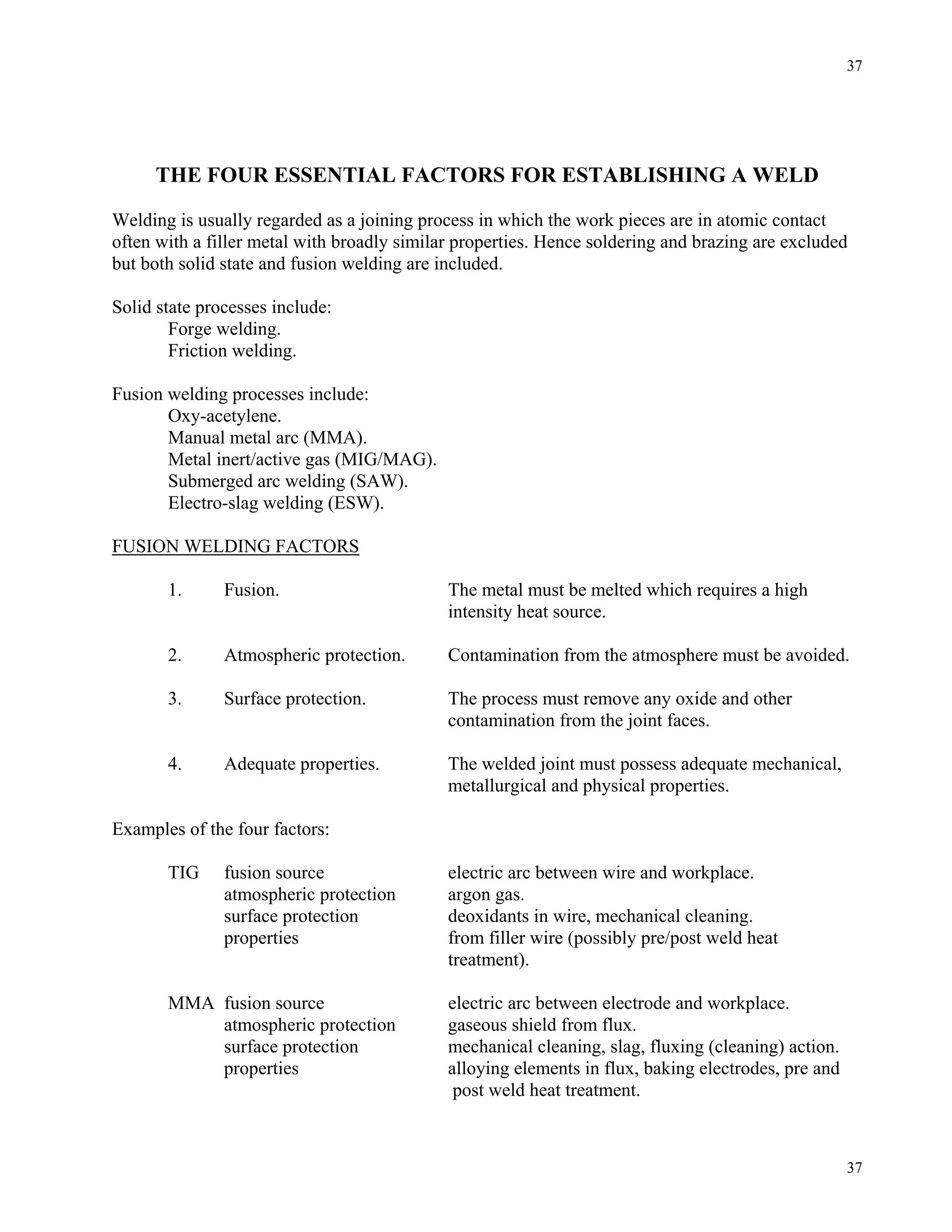 37
37
THE FOUR ESSENTIAL FACTORS FOR ESTABLISHING A WELD
Welding is usually regarded as a joining process in which the work pieces are in atomic contact
often with a filler metal with broadly similar properties. Hence soldering and brazing are excluded
but both solid state and fusion welding are included.
Solid state processes include:
Forge welding.
Friction welding.
Fusion welding processes include:
Oxy-acetylene.
Manual metal arc (MMA).
Metal inert/active gas (MIG/MAG).
Submerged arc welding (SAW).
Electro-slag welding (ESW).
FUSION WELDING FACTORS
1. Fusion. The metal must be melted which requires a high
intensity heat source.
2. Atmospheric protection. Contamination from the atmosphere must be avoided.
3. Surface protection. The process must remove any oxide and other
contamination from the joint faces.
4. Adequate properties. The welded joint must possess adequate mechanical,
metallurgical and physical properties.
Examples of the four factors:
TIG fusion source electric arc between wire and workplace.
atmospheric protection argon gas.
surface protection deoxidants in wire, mechanical cleaning.
properties from filler wire (possibly pre/post weld heat
treatment).
MMA fusion source electric arc between electrode and workplace.
atmospheric protection gaseous shield from flux.
surface protection mechanical cleaning, slag, fluxing (cleaning) action.
properties alloying elements in flux, baking electrodes, pre and
post weld heat treatment.
 