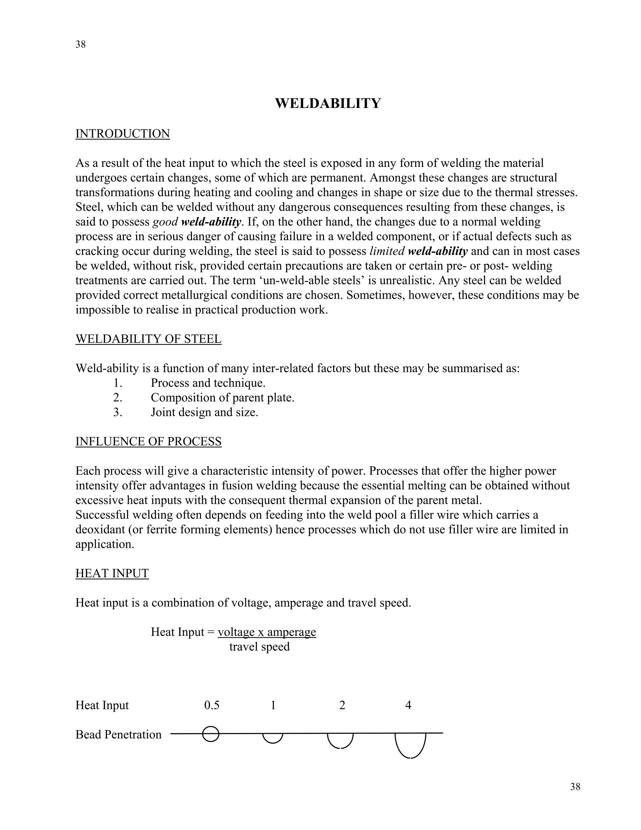 38
38
WELDABILITY
INTRODUCTION
As a result of the heat input to which the steel is exposed in any form of welding the material
undergoes certain changes, some of which are permanent. Amongst these changes are structural
transformations during heating and cooling and changes in shape or size due to the thermal stresses.
Steel, which can be welded without any dangerous consequences resulting from these changes, is
said to possess good weld-ability. If, on the other hand, the changes due to a normal welding
process are in serious danger of causing failure in a welded component, or if actual defects such as
cracking occur during welding, the steel is said to possess limited weld-ability and can in most cases
be welded, without risk, provided certain precautions are taken or certain pre- or post- welding
treatments are carried out. The term ‘un-weld-able steels’ is unrealistic. Any steel can be welded
provided correct metallurgical conditions are chosen. Sometimes, however, these conditions may be
impossible to realise in practical production work.
WELDABILITY OF STEEL
Weld-ability is a function of many inter-related factors but these may be summarised as:
1. Process and technique.
2. Composition of parent plate.
3. Joint design and size.
INFLUENCE OF PROCESS
Each process will give a characteristic intensity of power. Processes that offer the higher power
intensity offer advantages in fusion welding because the essential melting can be obtained without
excessive heat inputs with the consequent thermal expansion of the parent metal.
Successful welding often depends on feeding into the weld pool a filler wire which carries a
deoxidant (or ferrite forming elements) hence processes which do not use filler wire are limited in
application.
HEAT INPUT
Heat input is a combination of voltage, amperage and travel speed.
Heat Input = voltage x amperage
travel speed
Heat Input 0.5 1 2 4
Bead Penetration
 