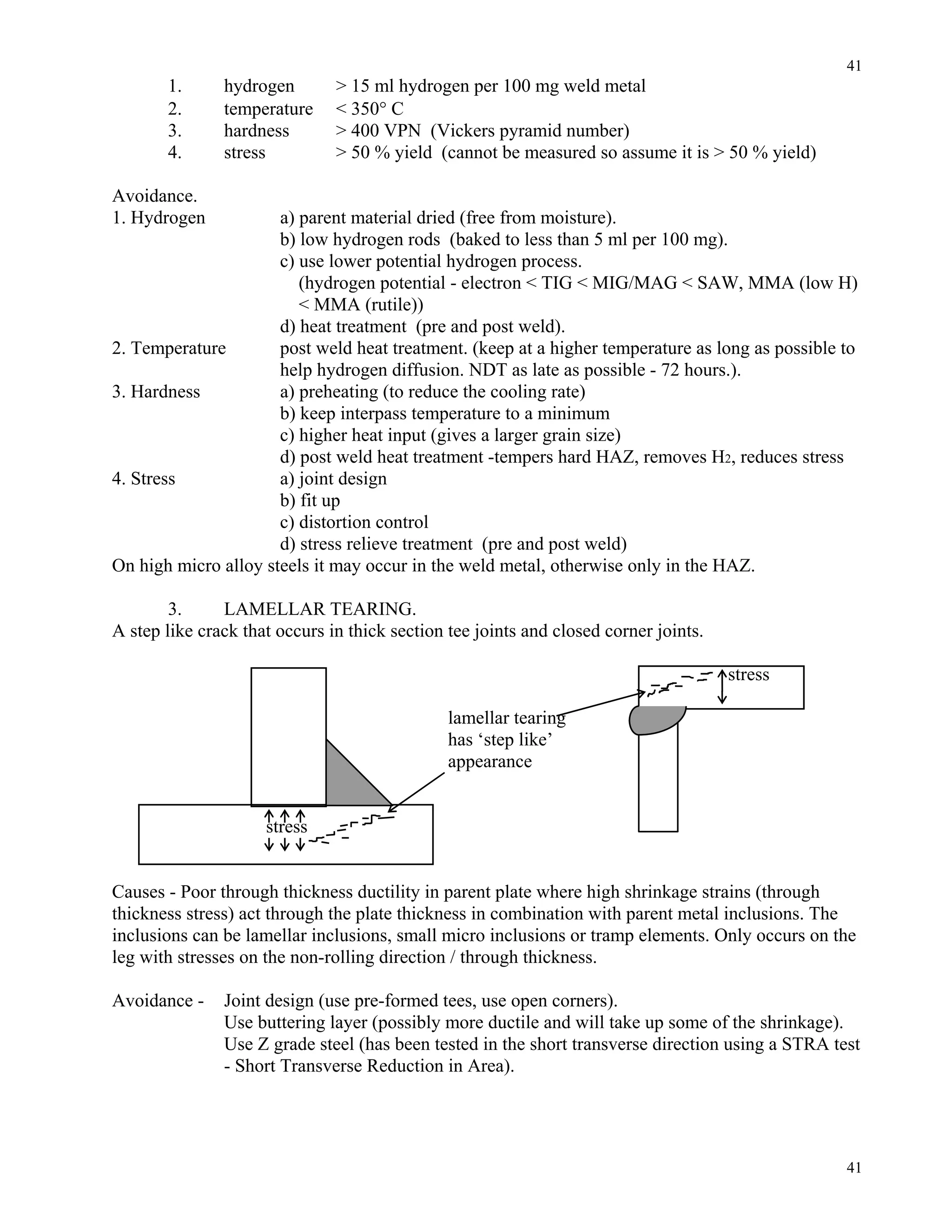 41
41
1. hydrogen > 15 ml hydrogen per 100 mg weld metal
2. temperature < 350° C
3. hardness > 400 VPN (Vickers pyramid number)
4. stress > 50 % yield (cannot be measured so assume it is > 50 % yield)
Avoidance.
1. Hydrogen a) parent material dried (free from moisture).
b) low hydrogen rods (baked to less than 5 ml per 100 mg).
c) use lower potential hydrogen process.
(hydrogen potential - electron < TIG < MIG/MAG < SAW, MMA (low H)
< MMA (rutile))
d) heat treatment (pre and post weld).
2. Temperature post weld heat treatment. (keep at a higher temperature as long as possible to
help hydrogen diffusion. NDT as late as possible - 72 hours.).
3. Hardness a) preheating (to reduce the cooling rate)
b) keep interpass temperature to a minimum
c) higher heat input (gives a larger grain size)
d) post weld heat treatment -tempers hard HAZ, removes H2, reduces stress
4. Stress a) joint design
b) fit up
c) distortion control
d) stress relieve treatment (pre and post weld)
On high micro alloy steels it may occur in the weld metal, otherwise only in the HAZ.
3. LAMELLAR TEARING.
A step like crack that occurs in thick section tee joints and closed corner joints.
stress
lamellar tearing
has ‘step like’
appearance
stress
Causes - Poor through thickness ductility in parent plate where high shrinkage strains (through
thickness stress) act through the plate thickness in combination with parent metal inclusions. The
inclusions can be lamellar inclusions, small micro inclusions or tramp elements. Only occurs on the
leg with stresses on the non-rolling direction / through thickness.
Avoidance - Joint design (use pre-formed tees, use open corners).
Use buttering layer (possibly more ductile and will take up some of the shrinkage).
Use Z grade steel (has been tested in the short transverse direction using a STRA test
- Short Transverse Reduction in Area).
 