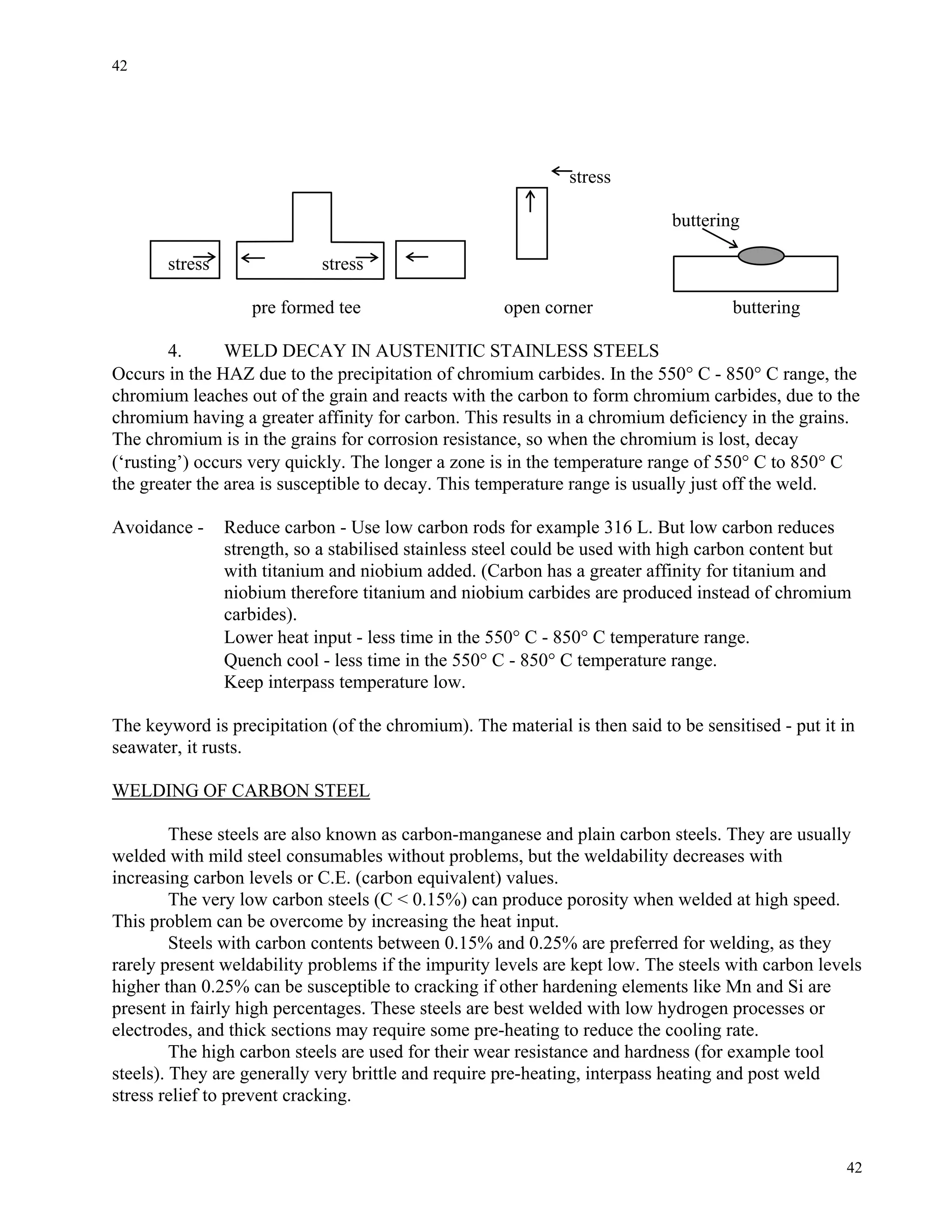 42
42
stress
buttering
stress stress
pre formed tee open corner buttering
4. WELD DECAY IN AUSTENITIC STAINLESS STEELS
Occurs in the HAZ due to the precipitation of chromium carbides. In the 550° C - 850° C range, the
chromium leaches out of the grain and reacts with the carbon to form chromium carbides, due to the
chromium having a greater affinity for carbon. This results in a chromium deficiency in the grains.
The chromium is in the grains for corrosion resistance, so when the chromium is lost, decay
(‘rusting’) occurs very quickly. The longer a zone is in the temperature range of 550° C to 850° C
the greater the area is susceptible to decay. This temperature range is usually just off the weld.
Avoidance - Reduce carbon - Use low carbon rods for example 316 L. But low carbon reduces
strength, so a stabilised stainless steel could be used with high carbon content but
with titanium and niobium added. (Carbon has a greater affinity for titanium and
niobium therefore titanium and niobium carbides are produced instead of chromium
carbides).
Lower heat input - less time in the 550° C - 850° C temperature range.
Quench cool - less time in the 550° C - 850° C temperature range.
Keep interpass temperature low.
The keyword is precipitation (of the chromium). The material is then said to be sensitised - put it in
seawater, it rusts.
WELDING OF CARBON STEEL
These steels are also known as carbon-manganese and plain carbon steels. They are usually
welded with mild steel consumables without problems, but the weldability decreases with
increasing carbon levels or C.E. (carbon equivalent) values.
The very low carbon steels (C < 0.15%) can produce porosity when welded at high speed.
This problem can be overcome by increasing the heat input.
Steels with carbon contents between 0.15% and 0.25% are preferred for welding, as they
rarely present weldability problems if the impurity levels are kept low. The steels with carbon levels
higher than 0.25% can be susceptible to cracking if other hardening elements like Mn and Si are
present in fairly high percentages. These steels are best welded with low hydrogen processes or
electrodes, and thick sections may require some pre-heating to reduce the cooling rate.
The high carbon steels are used for their wear resistance and hardness (for example tool
steels). They are generally very brittle and require pre-heating, interpass heating and post weld
stress relief to prevent cracking.
 