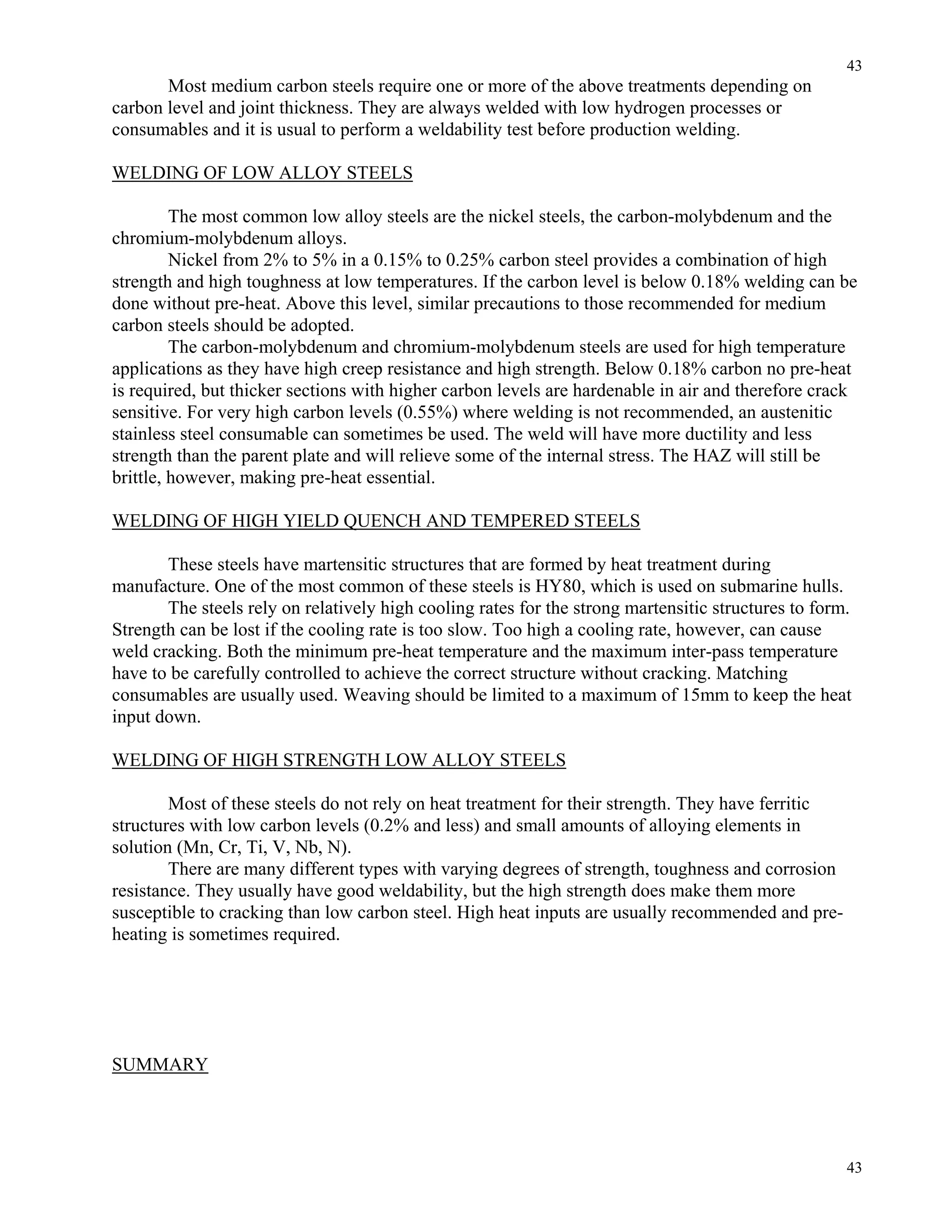 43
43
Most medium carbon steels require one or more of the above treatments depending on
carbon level and joint thickness. They are always welded with low hydrogen processes or
consumables and it is usual to perform a weldability test before production welding.
WELDING OF LOW ALLOY STEELS
The most common low alloy steels are the nickel steels, the carbon-molybdenum and the
chromium-molybdenum alloys.
Nickel from 2% to 5% in a 0.15% to 0.25% carbon steel provides a combination of high
strength and high toughness at low temperatures. If the carbon level is below 0.18% welding can be
done without pre-heat. Above this level, similar precautions to those recommended for medium
carbon steels should be adopted.
The carbon-molybdenum and chromium-molybdenum steels are used for high temperature
applications as they have high creep resistance and high strength. Below 0.18% carbon no pre-heat
is required, but thicker sections with higher carbon levels are hardenable in air and therefore crack
sensitive. For very high carbon levels (0.55%) where welding is not recommended, an austenitic
stainless steel consumable can sometimes be used. The weld will have more ductility and less
strength than the parent plate and will relieve some of the internal stress. The HAZ will still be
brittle, however, making pre-heat essential.
WELDING OF HIGH YIELD QUENCH AND TEMPERED STEELS
These steels have martensitic structures that are formed by heat treatment during
manufacture. One of the most common of these steels is HY80, which is used on submarine hulls.
The steels rely on relatively high cooling rates for the strong martensitic structures to form.
Strength can be lost if the cooling rate is too slow. Too high a cooling rate, however, can cause
weld cracking. Both the minimum pre-heat temperature and the maximum inter-pass temperature
have to be carefully controlled to achieve the correct structure without cracking. Matching
consumables are usually used. Weaving should be limited to a maximum of 15mm to keep the heat
input down.
WELDING OF HIGH STRENGTH LOW ALLOY STEELS
Most of these steels do not rely on heat treatment for their strength. They have ferritic
structures with low carbon levels (0.2% and less) and small amounts of alloying elements in
solution (Mn, Cr, Ti, V, Nb, N).
There are many different types with varying degrees of strength, toughness and corrosion
resistance. They usually have good weldability, but the high strength does make them more
susceptible to cracking than low carbon steel. High heat inputs are usually recommended and pre-
heating is sometimes required.
SUMMARY
 