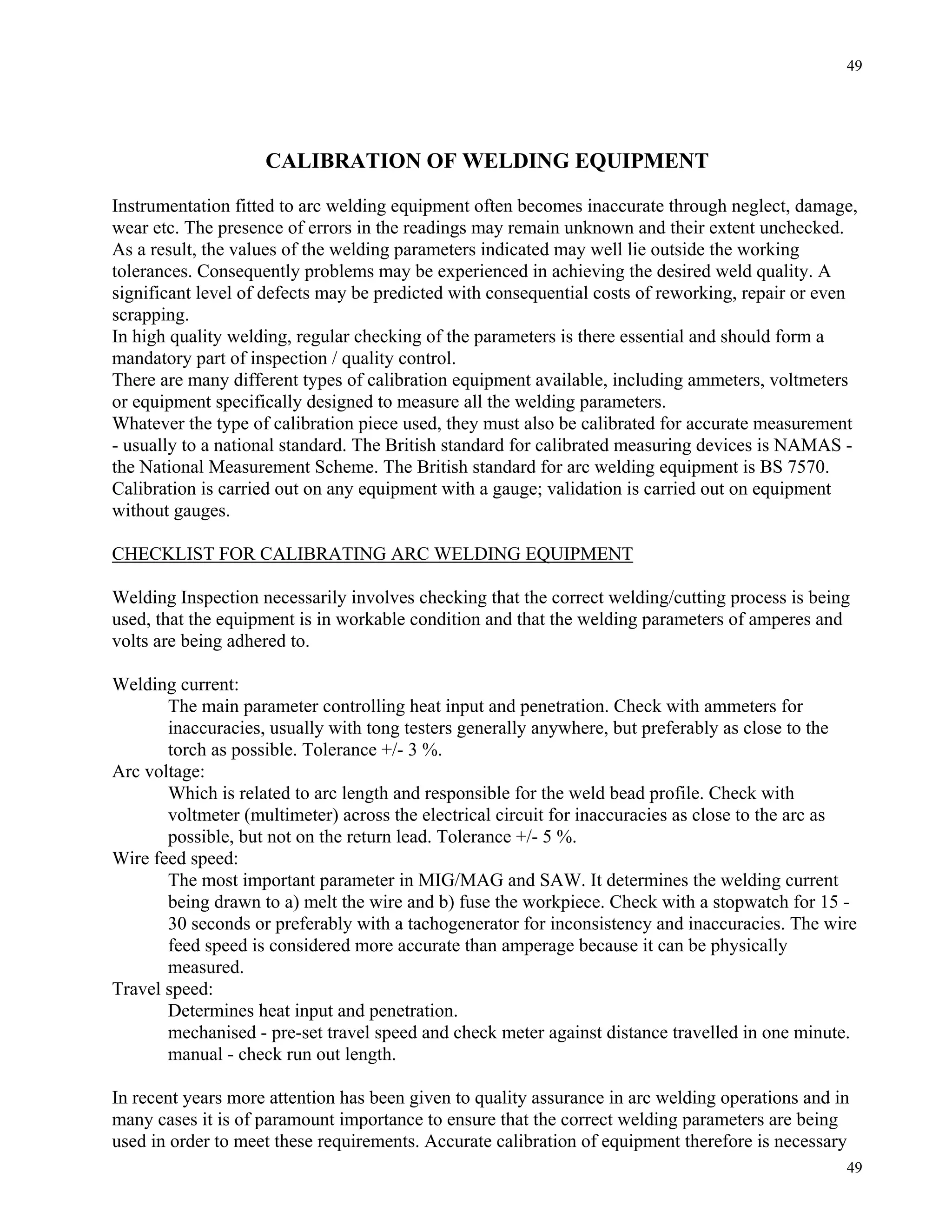 49
49
CALIBRATION OF WELDING EQUIPMENT
Instrumentation fitted to arc welding equipment often becomes inaccurate through neglect, damage,
wear etc. The presence of errors in the readings may remain unknown and their extent unchecked.
As a result, the values of the welding parameters indicated may well lie outside the working
tolerances. Consequently problems may be experienced in achieving the desired weld quality. A
significant level of defects may be predicted with consequential costs of reworking, repair or even
scrapping.
In high quality welding, regular checking of the parameters is there essential and should form a
mandatory part of inspection / quality control.
There are many different types of calibration equipment available, including ammeters, voltmeters
or equipment specifically designed to measure all the welding parameters.
Whatever the type of calibration piece used, they must also be calibrated for accurate measurement
- usually to a national standard. The British standard for calibrated measuring devices is NAMAS -
the National Measurement Scheme. The British standard for arc welding equipment is BS 7570.
Calibration is carried out on any equipment with a gauge; validation is carried out on equipment
without gauges.
CHECKLIST FOR CALIBRATING ARC WELDING EQUIPMENT
Welding Inspection necessarily involves checking that the correct welding/cutting process is being
used, that the equipment is in workable condition and that the welding parameters of amperes and
volts are being adhered to.
Welding current:
The main parameter controlling heat input and penetration. Check with ammeters for
inaccuracies, usually with tong testers generally anywhere, but preferably as close to the
torch as possible. Tolerance +/- 3 %.
Arc voltage:
Which is related to arc length and responsible for the weld bead profile. Check with
voltmeter (multimeter) across the electrical circuit for inaccuracies as close to the arc as
possible, but not on the return lead. Tolerance +/- 5 %.
Wire feed speed:
The most important parameter in MIG/MAG and SAW. It determines the welding current
being drawn to a) melt the wire and b) fuse the workpiece. Check with a stopwatch for 15 -
30 seconds or preferably with a tachogenerator for inconsistency and inaccuracies. The wire
feed speed is considered more accurate than amperage because it can be physically
measured.
Travel speed:
Determines heat input and penetration.
mechanised - pre-set travel speed and check meter against distance travelled in one minute.
manual - check run out length.
In recent years more attention has been given to quality assurance in arc welding operations and in
many cases it is of paramount importance to ensure that the correct welding parameters are being
used in order to meet these requirements. Accurate calibration of equipment therefore is necessary
 