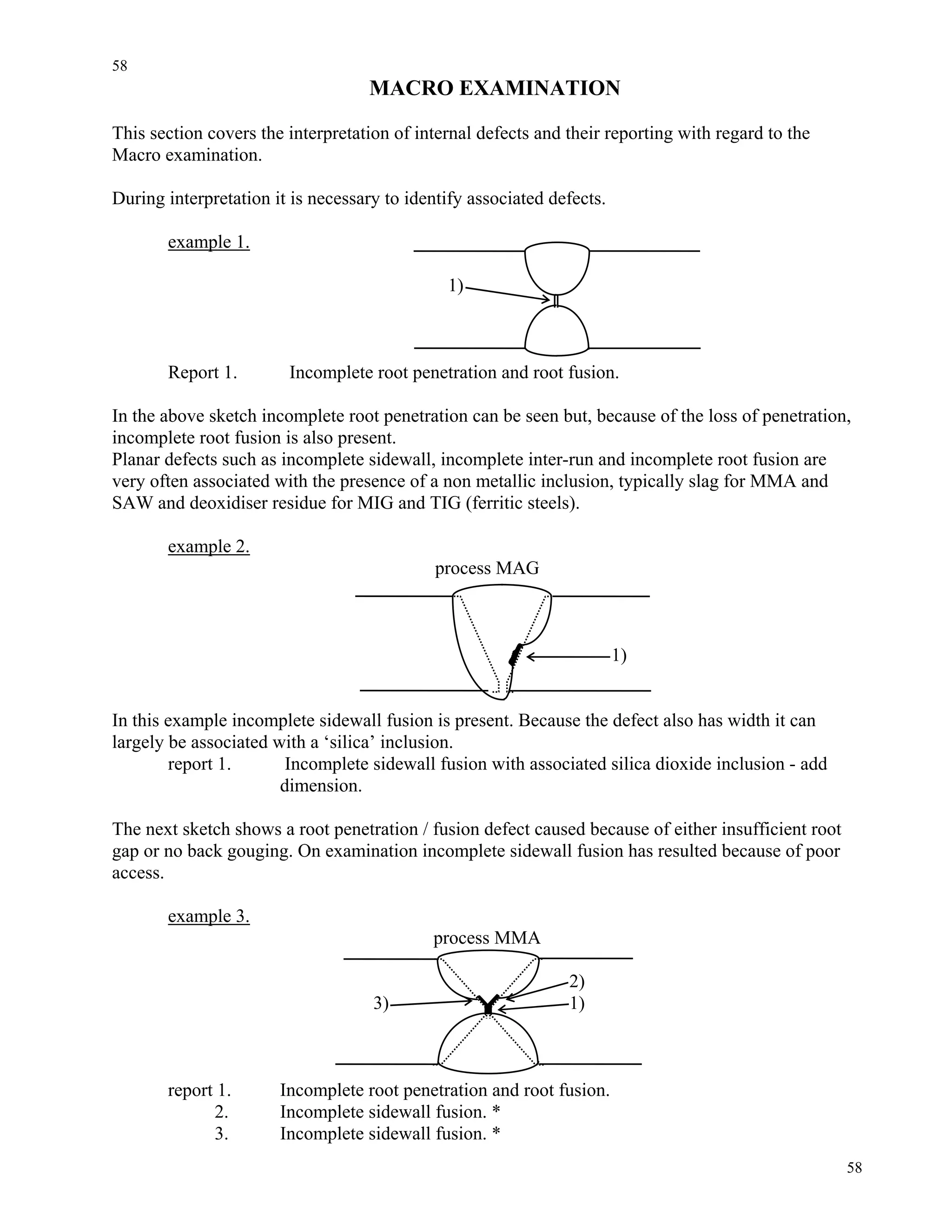 58
58
MACRO EXAMINATION
This section covers the interpretation of internal defects and their reporting with regard to the
Macro examination.
During interpretation it is necessary to identify associated defects.
example 1.
1)
Report 1. Incomplete root penetration and root fusion.
In the above sketch incomplete root penetration can be seen but, because of the loss of penetration,
incomplete root fusion is also present.
Planar defects such as incomplete sidewall, incomplete inter-run and incomplete root fusion are
very often associated with the presence of a non metallic inclusion, typically slag for MMA and
SAW and deoxidiser residue for MIG and TIG (ferritic steels).
example 2.
process MAG
1)
In this example incomplete sidewall fusion is present. Because the defect also has width it can
largely be associated with a ‘silica’ inclusion.
report 1. Incomplete sidewall fusion with associated silica dioxide inclusion - add
dimension.
The next sketch shows a root penetration / fusion defect caused because of either insufficient root
gap or no back gouging. On examination incomplete sidewall fusion has resulted because of poor
access.
example 3.
process MMA
2)
3) 1)
report 1. Incomplete root penetration and root fusion.
2. Incomplete sidewall fusion. *
3. Incomplete sidewall fusion. *
 
