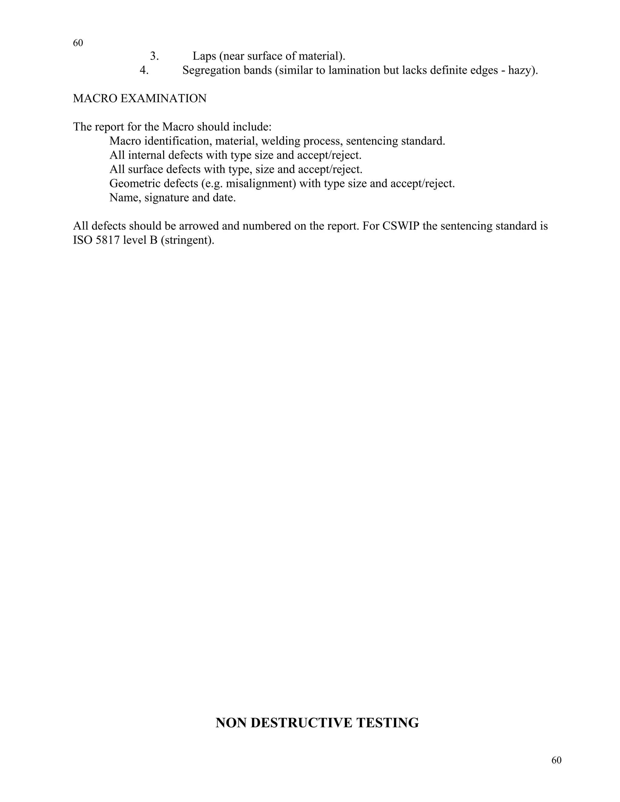 60
60
3. Laps (near surface of material).
4. Segregation bands (similar to lamination but lacks definite edges - hazy).
MACRO EXAMINATION
The report for the Macro should include:
Macro identification, material, welding process, sentencing standard.
All internal defects with type size and accept/reject.
All surface defects with type, size and accept/reject.
Geometric defects (e.g. misalignment) with type size and accept/reject.
Name, signature and date.
All defects should be arrowed and numbered on the report. For CSWIP the sentencing standard is
ISO 5817 level B (stringent).
NON DESTRUCTIVE TESTING
 