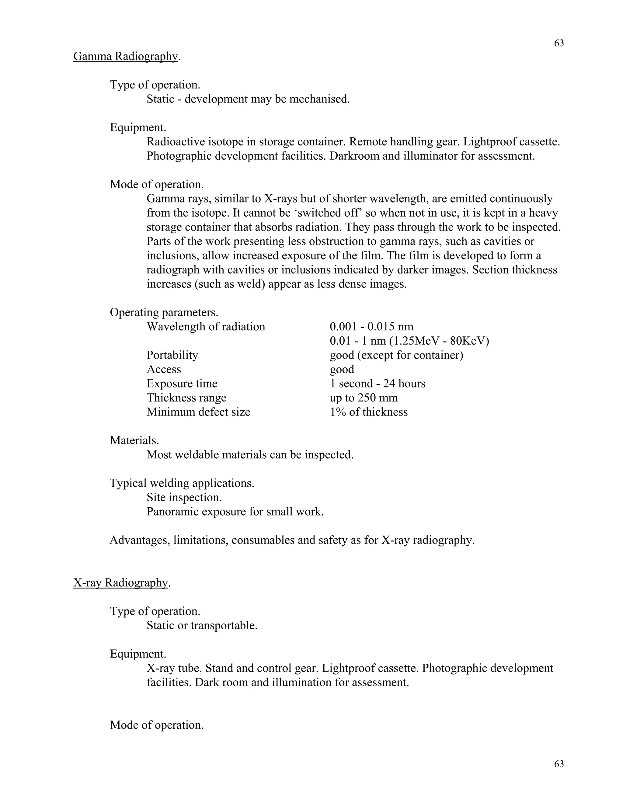 63
63
Gamma Radiography.
Type of operation.
Static - development may be mechanised.
Equipment.
Radioactive isotope in storage container. Remote handling gear. Lightproof cassette.
Photographic development facilities. Darkroom and illuminator for assessment.
Mode of operation.
Gamma rays, similar to X-rays but of shorter wavelength, are emitted continuously
from the isotope. It cannot be ‘switched off’ so when not in use, it is kept in a heavy
storage container that absorbs radiation. They pass through the work to be inspected.
Parts of the work presenting less obstruction to gamma rays, such as cavities or
inclusions, allow increased exposure of the film. The film is developed to form a
radiograph with cavities or inclusions indicated by darker images. Section thickness
increases (such as weld) appear as less dense images.
Operating parameters.
Wavelength of radiation 0.001 - 0.015 nm
0.01 - 1 nm (1.25MeV - 80KeV)
Portability good (except for container)
Access good
Exposure time 1 second - 24 hours
Thickness range up to 250 mm
Minimum defect size 1% of thickness
Materials.
Most weldable materials can be inspected.
Typical welding applications.
Site inspection.
Panoramic exposure for small work.
Advantages, limitations, consumables and safety as for X-ray radiography.
X-ray Radiography.
Type of operation.
Static or transportable.
Equipment.
X-ray tube. Stand and control gear. Lightproof cassette. Photographic development
facilities. Dark room and illumination for assessment.
Mode of operation.
 