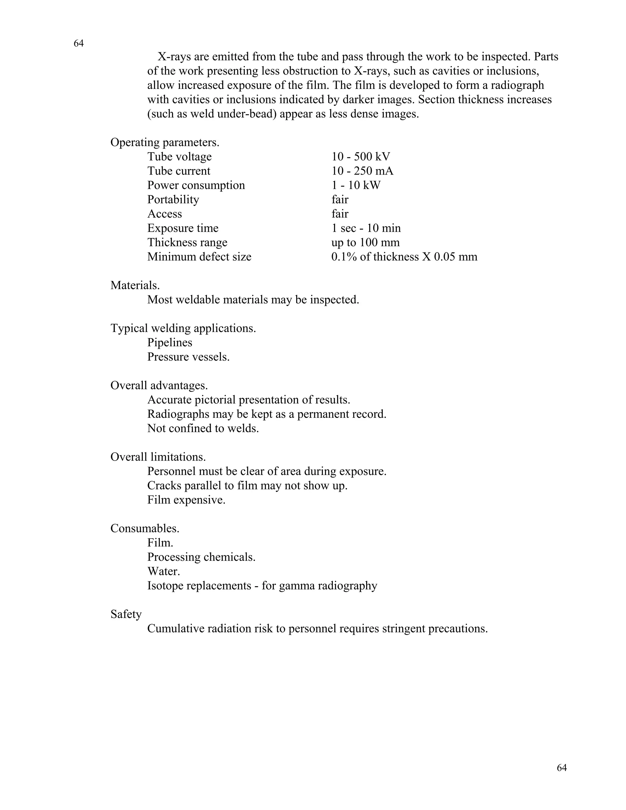 64
64
X-rays are emitted from the tube and pass through the work to be inspected. Parts
of the work presenting less obstruction to X-rays, such as cavities or inclusions,
allow increased exposure of the film. The film is developed to form a radiograph
with cavities or inclusions indicated by darker images. Section thickness increases
(such as weld under-bead) appear as less dense images.
Operating parameters.
Tube voltage 10 - 500 kV
Tube current 10 - 250 mA
Power consumption 1 - 10 kW
Portability fair
Access fair
Exposure time 1 sec - 10 min
Thickness range up to 100 mm
Minimum defect size 0.1% of thickness X 0.05 mm
Materials.
Most weldable materials may be inspected.
Typical welding applications.
Pipelines
Pressure vessels.
Overall advantages.
Accurate pictorial presentation of results.
Radiographs may be kept as a permanent record.
Not confined to welds.
Overall limitations.
Personnel must be clear of area during exposure.
Cracks parallel to film may not show up.
Film expensive.
Consumables.
Film.
Processing chemicals.
Water.
Isotope replacements - for gamma radiography
Safety
Cumulative radiation risk to personnel requires stringent precautions.
 