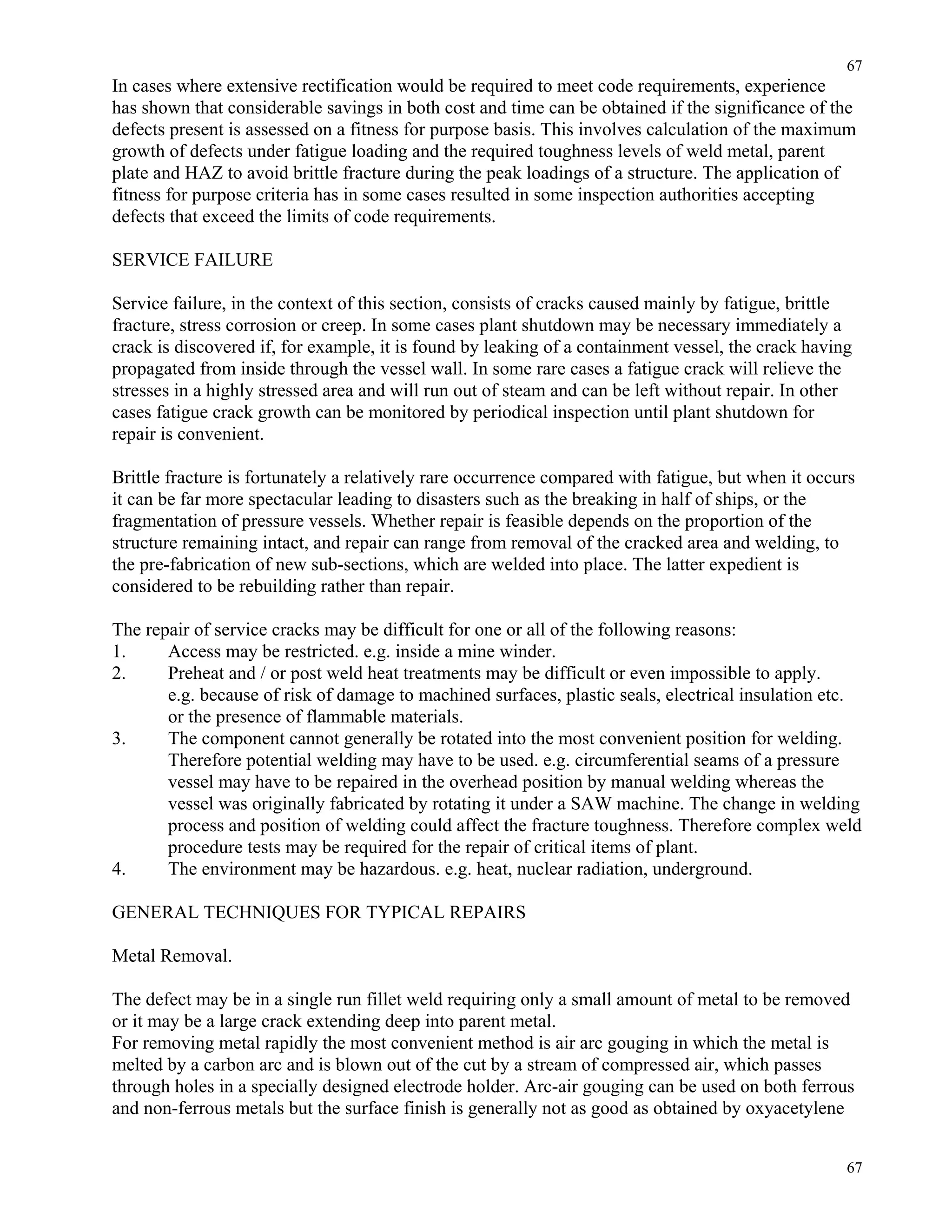 67
67
In cases where extensive rectification would be required to meet code requirements, experience
has shown that considerable savings in both cost and time can be obtained if the significance of the
defects present is assessed on a fitness for purpose basis. This involves calculation of the maximum
growth of defects under fatigue loading and the required toughness levels of weld metal, parent
plate and HAZ to avoid brittle fracture during the peak loadings of a structure. The application of
fitness for purpose criteria has in some cases resulted in some inspection authorities accepting
defects that exceed the limits of code requirements.
SERVICE FAILURE
Service failure, in the context of this section, consists of cracks caused mainly by fatigue, brittle
fracture, stress corrosion or creep. In some cases plant shutdown may be necessary immediately a
crack is discovered if, for example, it is found by leaking of a containment vessel, the crack having
propagated from inside through the vessel wall. In some rare cases a fatigue crack will relieve the
stresses in a highly stressed area and will run out of steam and can be left without repair. In other
cases fatigue crack growth can be monitored by periodical inspection until plant shutdown for
repair is convenient.
Brittle fracture is fortunately a relatively rare occurrence compared with fatigue, but when it occurs
it can be far more spectacular leading to disasters such as the breaking in half of ships, or the
fragmentation of pressure vessels. Whether repair is feasible depends on the proportion of the
structure remaining intact, and repair can range from removal of the cracked area and welding, to
the pre-fabrication of new sub-sections, which are welded into place. The latter expedient is
considered to be rebuilding rather than repair.
The repair of service cracks may be difficult for one or all of the following reasons:
1. Access may be restricted. e.g. inside a mine winder.
2. Preheat and / or post weld heat treatments may be difficult or even impossible to apply.
e.g. because of risk of damage to machined surfaces, plastic seals, electrical insulation etc.
or the presence of flammable materials.
3. The component cannot generally be rotated into the most convenient position for welding.
Therefore potential welding may have to be used. e.g. circumferential seams of a pressure
vessel may have to be repaired in the overhead position by manual welding whereas the
vessel was originally fabricated by rotating it under a SAW machine. The change in welding
process and position of welding could affect the fracture toughness. Therefore complex weld
procedure tests may be required for the repair of critical items of plant.
4. The environment may be hazardous. e.g. heat, nuclear radiation, underground.
GENERAL TECHNIQUES FOR TYPICAL REPAIRS
Metal Removal.
The defect may be in a single run fillet weld requiring only a small amount of metal to be removed
or it may be a large crack extending deep into parent metal.
For removing metal rapidly the most convenient method is air arc gouging in which the metal is
melted by a carbon arc and is blown out of the cut by a stream of compressed air, which passes
through holes in a specially designed electrode holder. Arc-air gouging can be used on both ferrous
and non-ferrous metals but the surface finish is generally not as good as obtained by oxyacetylene
 