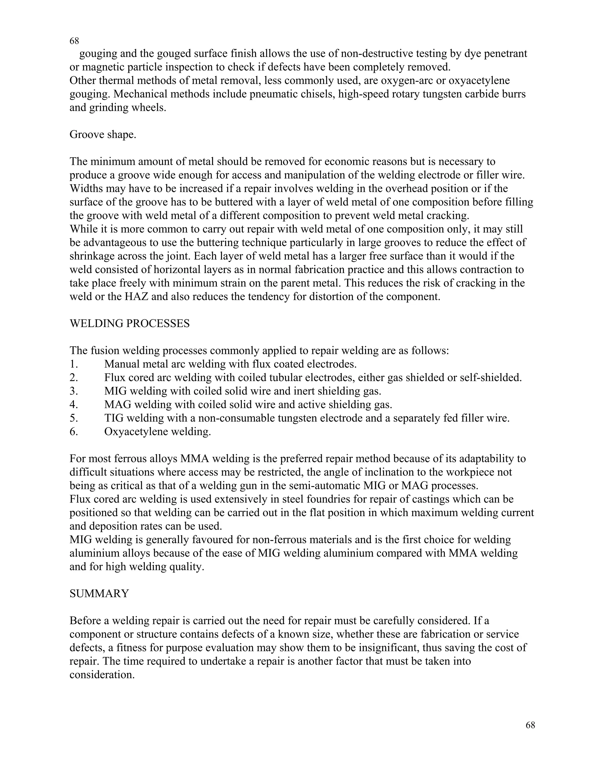 68
68
gouging and the gouged surface finish allows the use of non-destructive testing by dye penetrant
or magnetic particle inspection to check if defects have been completely removed.
Other thermal methods of metal removal, less commonly used, are oxygen-arc or oxyacetylene
gouging. Mechanical methods include pneumatic chisels, high-speed rotary tungsten carbide burrs
and grinding wheels.
Groove shape.
The minimum amount of metal should be removed for economic reasons but is necessary to
produce a groove wide enough for access and manipulation of the welding electrode or filler wire.
Widths may have to be increased if a repair involves welding in the overhead position or if the
surface of the groove has to be buttered with a layer of weld metal of one composition before filling
the groove with weld metal of a different composition to prevent weld metal cracking.
While it is more common to carry out repair with weld metal of one composition only, it may still
be advantageous to use the buttering technique particularly in large grooves to reduce the effect of
shrinkage across the joint. Each layer of weld metal has a larger free surface than it would if the
weld consisted of horizontal layers as in normal fabrication practice and this allows contraction to
take place freely with minimum strain on the parent metal. This reduces the risk of cracking in the
weld or the HAZ and also reduces the tendency for distortion of the component.
WELDING PROCESSES
The fusion welding processes commonly applied to repair welding are as follows:
1. Manual metal arc welding with flux coated electrodes.
2. Flux cored arc welding with coiled tubular electrodes, either gas shielded or self-shielded.
3. MIG welding with coiled solid wire and inert shielding gas.
4. MAG welding with coiled solid wire and active shielding gas.
5. TIG welding with a non-consumable tungsten electrode and a separately fed filler wire.
6. Oxyacetylene welding.
For most ferrous alloys MMA welding is the preferred repair method because of its adaptability to
difficult situations where access may be restricted, the angle of inclination to the workpiece not
being as critical as that of a welding gun in the semi-automatic MIG or MAG processes.
Flux cored arc welding is used extensively in steel foundries for repair of castings which can be
positioned so that welding can be carried out in the flat position in which maximum welding current
and deposition rates can be used.
MIG welding is generally favoured for non-ferrous materials and is the first choice for welding
aluminium alloys because of the ease of MIG welding aluminium compared with MMA welding
and for high welding quality.
SUMMARY
Before a welding repair is carried out the need for repair must be carefully considered. If a
component or structure contains defects of a known size, whether these are fabrication or service
defects, a fitness for purpose evaluation may show them to be insignificant, thus saving the cost of
repair. The time required to undertake a repair is another factor that must be taken into
consideration.
 