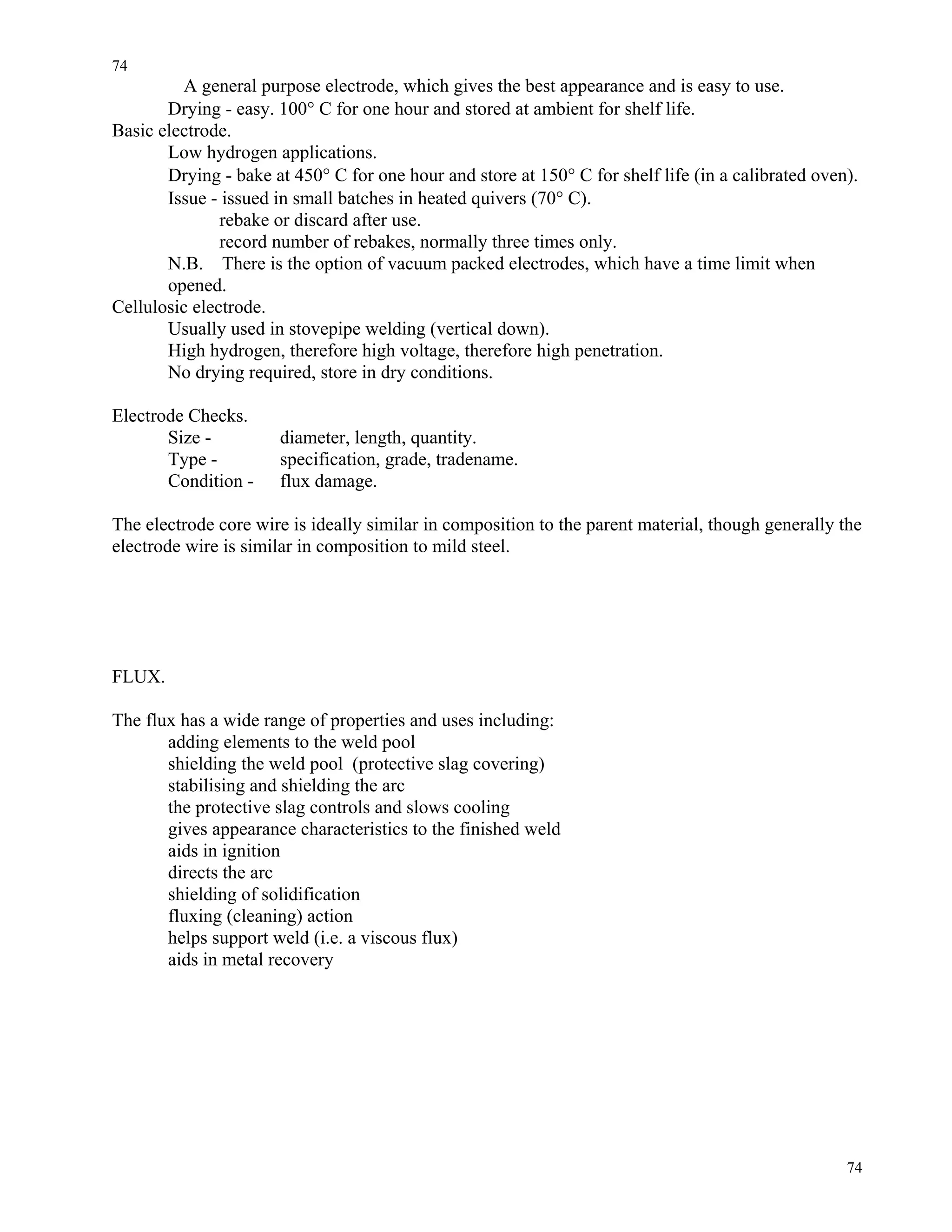 74
74
A general purpose electrode, which gives the best appearance and is easy to use.
Drying - easy. 100° C for one hour and stored at ambient for shelf life.
Basic electrode.
Low hydrogen applications.
Drying - bake at 450° C for one hour and store at 150° C for shelf life (in a calibrated oven).
Issue - issued in small batches in heated quivers (70° C).
rebake or discard after use.
record number of rebakes, normally three times only.
N.B. There is the option of vacuum packed electrodes, which have a time limit when
opened.
Cellulosic electrode.
Usually used in stovepipe welding (vertical down).
High hydrogen, therefore high voltage, therefore high penetration.
No drying required, store in dry conditions.
Electrode Checks.
Size - diameter, length, quantity.
Type - specification, grade, tradename.
Condition - flux damage.
The electrode core wire is ideally similar in composition to the parent material, though generally the
electrode wire is similar in composition to mild steel.
FLUX.
The flux has a wide range of properties and uses including:
adding elements to the weld pool
shielding the weld pool (protective slag covering)
stabilising and shielding the arc
the protective slag controls and slows cooling
gives appearance characteristics to the finished weld
aids in ignition
directs the arc
shielding of solidification
fluxing (cleaning) action
helps support weld (i.e. a viscous flux)
aids in metal recovery
 