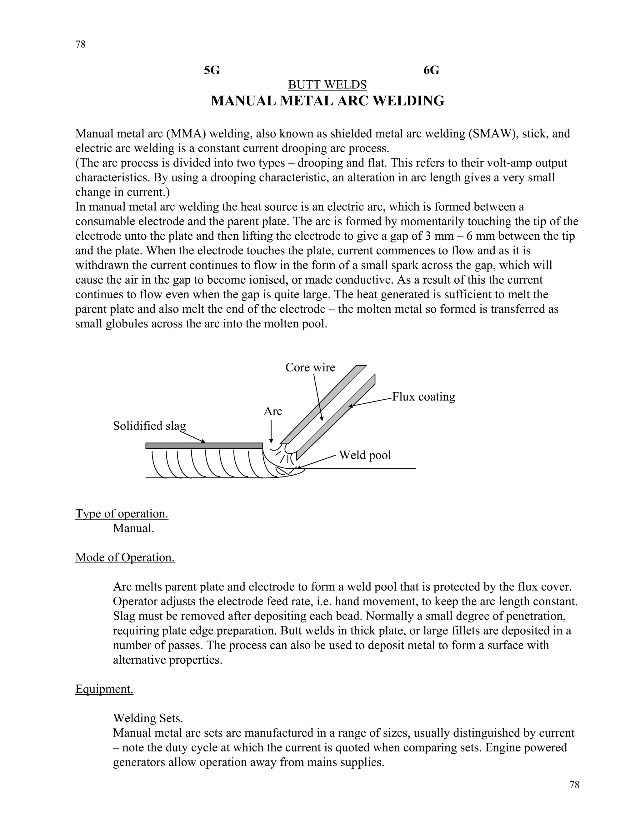 78
78
5G 6G
BUTT WELDS
MANUAL METAL ARC WELDING
Manual metal arc (MMA) welding, also known as shielded metal arc welding (SMAW), stick, and
electric arc welding is a constant current drooping arc process.
(The arc process is divided into two types – drooping and flat. This refers to their volt-amp output
characteristics. By using a drooping characteristic, an alteration in arc length gives a very small
change in current.)
In manual metal arc welding the heat source is an electric arc, which is formed between a
consumable electrode and the parent plate. The arc is formed by momentarily touching the tip of the
electrode unto the plate and then lifting the electrode to give a gap of 3 mm – 6 mm between the tip
and the plate. When the electrode touches the plate, current commences to flow and as it is
withdrawn the current continues to flow in the form of a small spark across the gap, which will
cause the air in the gap to become ionised, or made conductive. As a result of this the current
continues to flow even when the gap is quite large. The heat generated is sufficient to melt the
parent plate and also melt the end of the electrode – the molten metal so formed is transferred as
small globules across the arc into the molten pool.
Core wire
Flux coating
Arc
Solidified slag
Weld pool
Type of operation.
Manual.
Mode of Operation.
Arc melts parent plate and electrode to form a weld pool that is protected by the flux cover.
Operator adjusts the electrode feed rate, i.e. hand movement, to keep the arc length constant.
Slag must be removed after depositing each bead. Normally a small degree of penetration,
requiring plate edge preparation. Butt welds in thick plate, or large fillets are deposited in a
number of passes. The process can also be used to deposit metal to form a surface with
alternative properties.
Equipment.
Welding Sets.
Manual metal arc sets are manufactured in a range of sizes, usually distinguished by current
– note the duty cycle at which the current is quoted when comparing sets. Engine powered
generators allow operation away from mains supplies.
 
