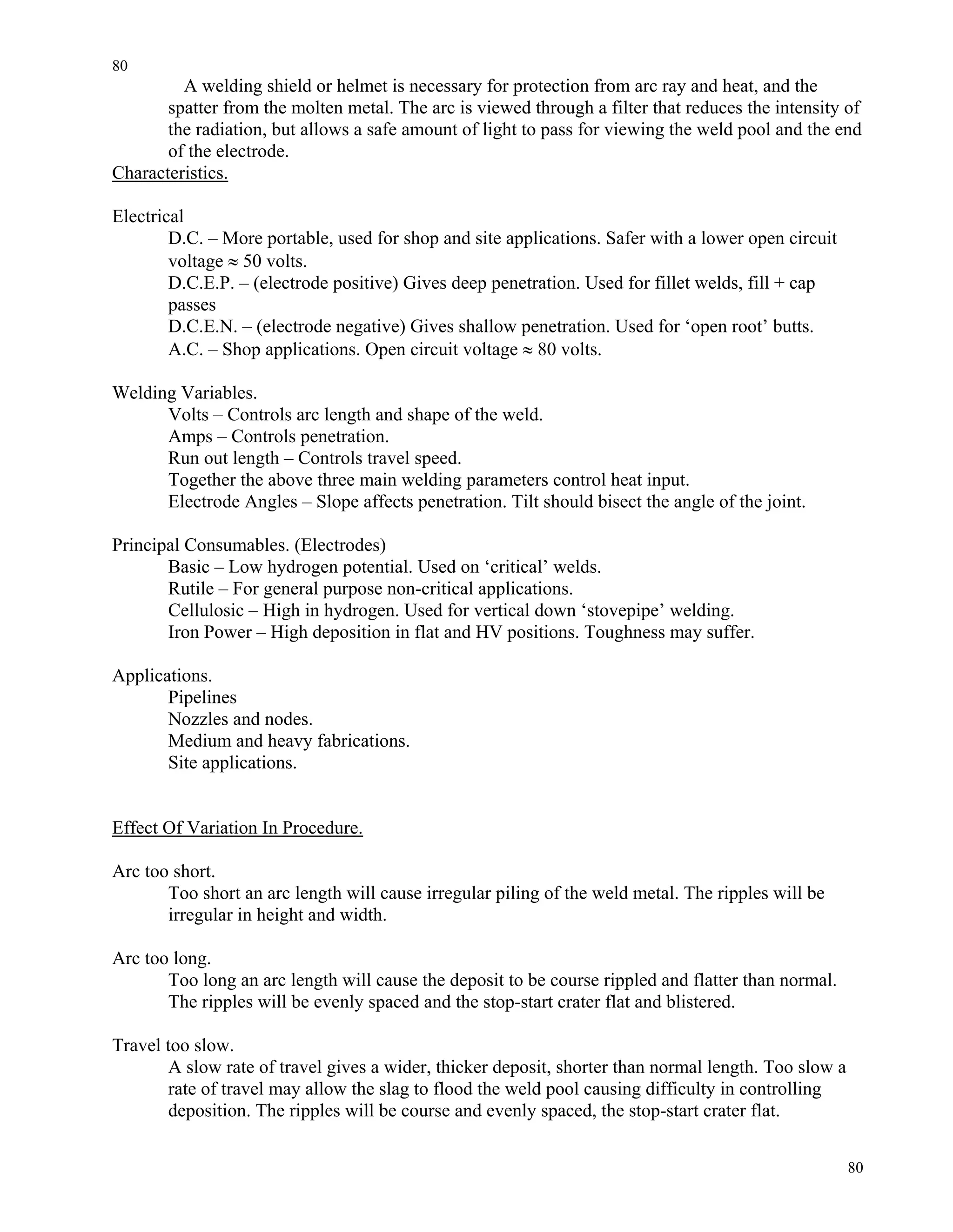 80
80
A welding shield or helmet is necessary for protection from arc ray and heat, and the
spatter from the molten metal. The arc is viewed through a filter that reduces the intensity of
the radiation, but allows a safe amount of light to pass for viewing the weld pool and the end
of the electrode.
Characteristics.
Electrical
D.C. – More portable, used for shop and site applications. Safer with a lower open circuit
voltage ≈ 50 volts.
D.C.E.P. – (electrode positive) Gives deep penetration. Used for fillet welds, fill + cap
passes
D.C.E.N. – (electrode negative) Gives shallow penetration. Used for ‘open root’ butts.
A.C. – Shop applications. Open circuit voltage ≈ 80 volts.
Welding Variables.
Volts – Controls arc length and shape of the weld.
Amps – Controls penetration.
Run out length – Controls travel speed.
Together the above three main welding parameters control heat input.
Electrode Angles – Slope affects penetration. Tilt should bisect the angle of the joint.
Principal Consumables. (Electrodes)
Basic – Low hydrogen potential. Used on ‘critical’ welds.
Rutile – For general purpose non-critical applications.
Cellulosic – High in hydrogen. Used for vertical down ‘stovepipe’ welding.
Iron Power – High deposition in flat and HV positions. Toughness may suffer.
Applications.
Pipelines
Nozzles and nodes.
Medium and heavy fabrications.
Site applications.
Effect Of Variation In Procedure.
Arc too short.
Too short an arc length will cause irregular piling of the weld metal. The ripples will be
irregular in height and width.
Arc too long.
Too long an arc length will cause the deposit to be course rippled and flatter than normal.
The ripples will be evenly spaced and the stop-start crater flat and blistered.
Travel too slow.
A slow rate of travel gives a wider, thicker deposit, shorter than normal length. Too slow a
rate of travel may allow the slag to flood the weld pool causing difficulty in controlling
deposition. The ripples will be course and evenly spaced, the stop-start crater flat.
 