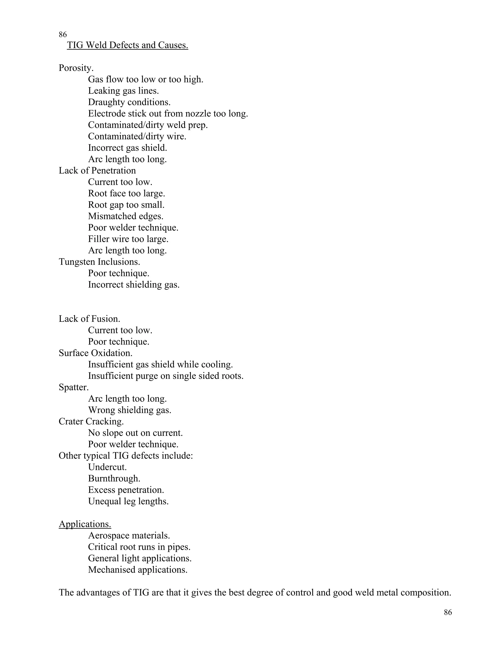 86
86
TIG Weld Defects and Causes.
Porosity.
Gas flow too low or too high.
Leaking gas lines.
Draughty conditions.
Electrode stick out from nozzle too long.
Contaminated/dirty weld prep.
Contaminated/dirty wire.
Incorrect gas shield.
Arc length too long.
Lack of Penetration
Current too low.
Root face too large.
Root gap too small.
Mismatched edges.
Poor welder technique.
Filler wire too large.
Arc length too long.
Tungsten Inclusions.
Poor technique.
Incorrect shielding gas.
Lack of Fusion.
Current too low.
Poor technique.
Surface Oxidation.
Insufficient gas shield while cooling.
Insufficient purge on single sided roots.
Spatter.
Arc length too long.
Wrong shielding gas.
Crater Cracking.
No slope out on current.
Poor welder technique.
Other typical TIG defects include:
Undercut.
Burnthrough.
Excess penetration.
Unequal leg lengths.
Applications.
Aerospace materials.
Critical root runs in pipes.
General light applications.
Mechanised applications.
The advantages of TIG are that it gives the best degree of control and good weld metal composition.
 