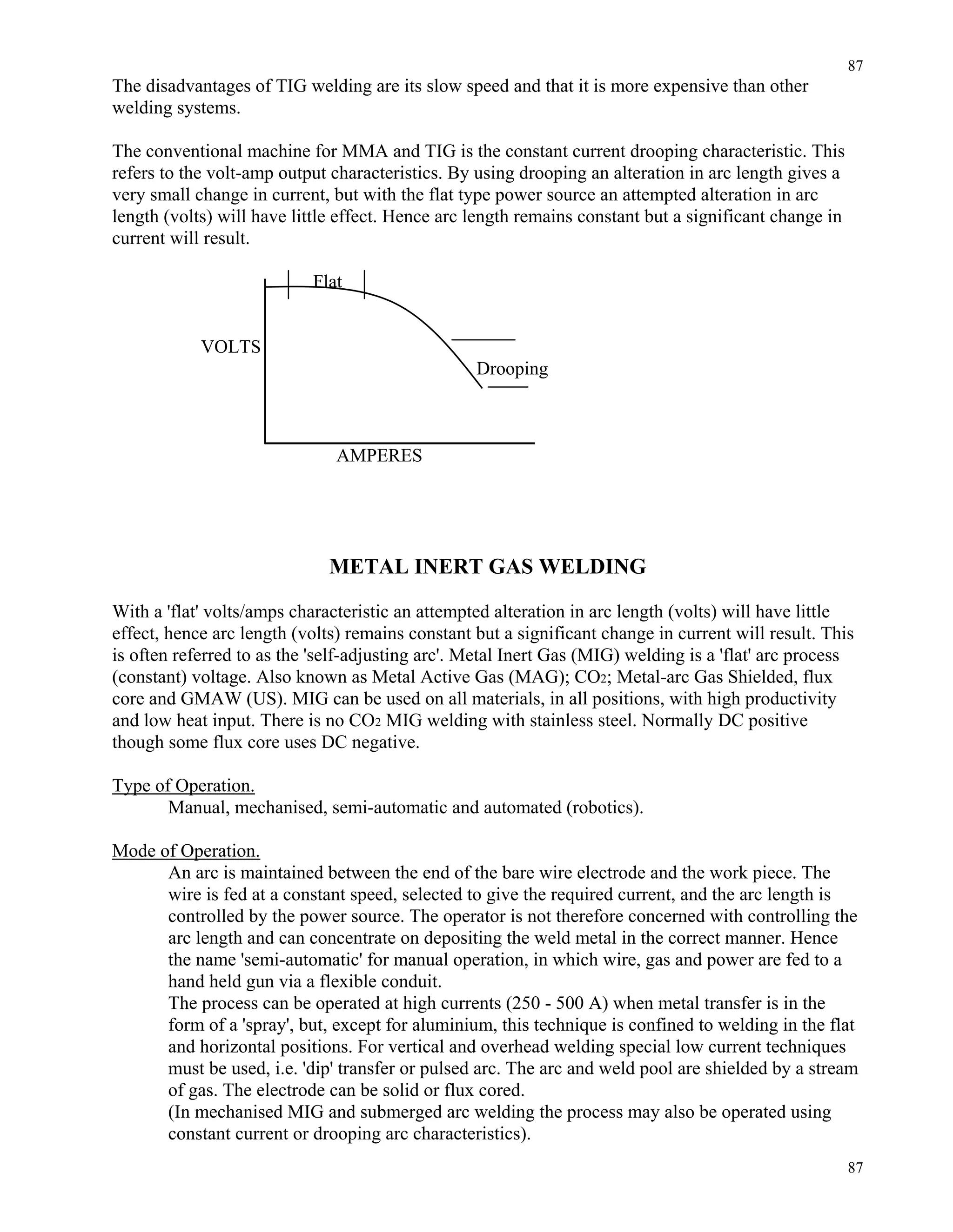 87
87
The disadvantages of TIG welding are its slow speed and that it is more expensive than other
welding systems.
The conventional machine for MMA and TIG is the constant current drooping characteristic. This
refers to the volt-amp output characteristics. By using drooping an alteration in arc length gives a
very small change in current, but with the flat type power source an attempted alteration in arc
length (volts) will have little effect. Hence arc length remains constant but a significant change in
current will result.
Flat
VOLTS
Drooping
AMPERES
METAL INERT GAS WELDING
With a 'flat' volts/amps characteristic an attempted alteration in arc length (volts) will have little
effect, hence arc length (volts) remains constant but a significant change in current will result. This
is often referred to as the 'self-adjusting arc'. Metal Inert Gas (MIG) welding is a 'flat' arc process
(constant) voltage. Also known as Metal Active Gas (MAG); CO2; Metal-arc Gas Shielded, flux
core and GMAW (US). MIG can be used on all materials, in all positions, with high productivity
and low heat input. There is no CO2 MIG welding with stainless steel. Normally DC positive
though some flux core uses DC negative.
Type of Operation.
Manual, mechanised, semi-automatic and automated (robotics).
Mode of Operation.
An arc is maintained between the end of the bare wire electrode and the work piece. The
wire is fed at a constant speed, selected to give the required current, and the arc length is
controlled by the power source. The operator is not therefore concerned with controlling the
arc length and can concentrate on depositing the weld metal in the correct manner. Hence
the name 'semi-automatic' for manual operation, in which wire, gas and power are fed to a
hand held gun via a flexible conduit.
The process can be operated at high currents (250 - 500 A) when metal transfer is in the
form of a 'spray', but, except for aluminium, this technique is confined to welding in the flat
and horizontal positions. For vertical and overhead welding special low current techniques
must be used, i.e. 'dip' transfer or pulsed arc. The arc and weld pool are shielded by a stream
of gas. The electrode can be solid or flux cored.
(In mechanised MIG and submerged arc welding the process may also be operated using
constant current or drooping arc characteristics).
 