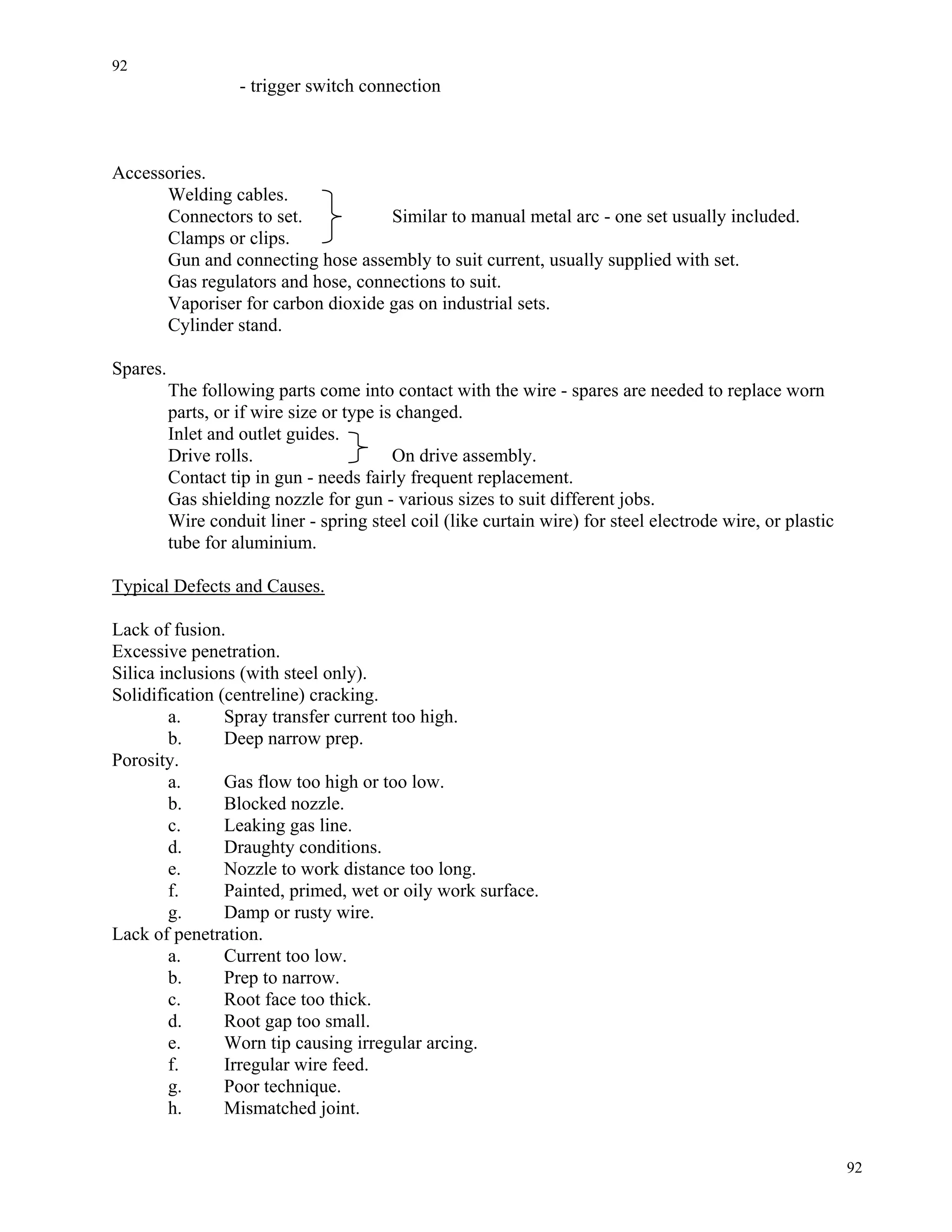 92
92
- trigger switch connection
Accessories.
Welding cables.
Connectors to set. Similar to manual metal arc - one set usually included.
Clamps or clips.
Gun and connecting hose assembly to suit current, usually supplied with set.
Gas regulators and hose, connections to suit.
Vaporiser for carbon dioxide gas on industrial sets.
Cylinder stand.
Spares.
The following parts come into contact with the wire - spares are needed to replace worn
parts, or if wire size or type is changed.
Inlet and outlet guides.
Drive rolls. On drive assembly.
Contact tip in gun - needs fairly frequent replacement.
Gas shielding nozzle for gun - various sizes to suit different jobs.
Wire conduit liner - spring steel coil (like curtain wire) for steel electrode wire, or plastic
tube for aluminium.
Typical Defects and Causes.
Lack of fusion.
Excessive penetration.
Silica inclusions (with steel only).
Solidification (centreline) cracking.
a. Spray transfer current too high.
b. Deep narrow prep.
Porosity.
a. Gas flow too high or too low.
b. Blocked nozzle.
c. Leaking gas line.
d. Draughty conditions.
e. Nozzle to work distance too long.
f. Painted, primed, wet or oily work surface.
g. Damp or rusty wire.
Lack of penetration.
a. Current too low.
b. Prep to narrow.
c. Root face too thick.
d. Root gap too small.
e. Worn tip causing irregular arcing.
f. Irregular wire feed.
g. Poor technique.
h. Mismatched joint.
 